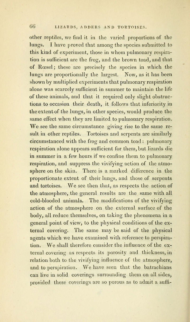 other reptiles, we find it in the varied proportions of the lungs. I have proved that among the species submitted to this kind of experiment, those in whom pulmonary respira- tion is sufficient are the frog, and the brown toad, and that of Rcesel; these are precisely the species in which the lungs are proportionally the largest. Now, as it has been shown by multiplied experiments that pulmonary respiration alone was scarcely sufficient in summer to maintain the life of these animals, and that it required only slight obstruc- tions to occasion their death, it follows that inferiority in the extent of the lungs, in other species, would produce the same effect when they are limited to pulmonary respiration. We see the same circumstance giving rise to the same re- sult in other reptiles. Tortoises and serpents are similarly circumstanced with the frog and common toad : pulmonary respiration alone appears sufficient for them, but lizards die in summer in a few hours if we confine them to pulmonary respiration, and suppress the vivifying action of the atmo- sphere on the skin. There is a marked difference in the proportionate extent of their lungs, and those of serpents and tortoises. We see then that, as respects the action of the atmosphere, the general results are the same with all cold-blooded animals. The modifications of the vivifying action of the atmosphere on the external surface of the body, all reduce themselves, on taking the phenomena in a general point of view, to the physical conditions of the ex- ternal covering. The same may be said of the physical agents which we have examined with reference to perspira- tion. We shall therefore consider the influence of the ex- ternal covering as respects its porosity and thickness, in relation both to the vivifying influence of the atmosphere, and to perspiration. We have seen that the batrachians can live in solid coverings surrounding them on all sides, provided these coverings are so porous as to admit a suffi-