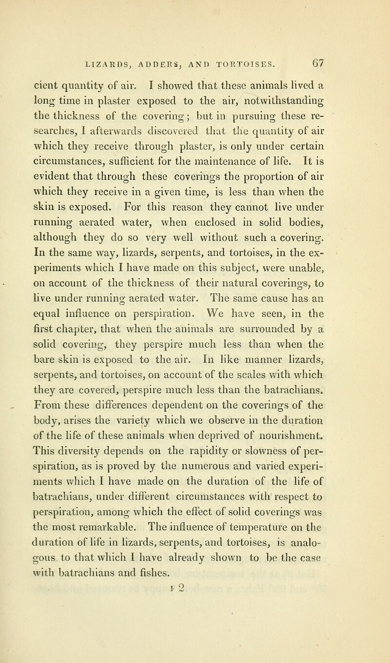 cient quantity of air. I showed that these animals lived a long time in plaster exposed to the air, notwithstanding the thickness of the covering; but in pursuing these re- searches, I afterwards discovered that the quantity of air which they receive through plaster, is only under certain circumstances, sufficient for the maintenance of life. It is evident that through these coverings the proportion of air which they receive in a given time, is less than when the skin is exposed. For this reason they cannot live under running aerated water, when enclosed in solid bodies, although they do so very well without such a covering. In the same way, lizards, serpents, and tortoises, in the ex- periments which I have made on this subject, were unable, on account of the thickness of their natural coverings, to live under running aerated water. The same cause has an equal influence on perspiration. We have seen, in the first chapter, that when the animals are surrounded by a solid covering, they perspire much less than when the bare skin is exposed to the air. In like manner lizards, serpents, and tortoises, on account of the scales with which they are covered, perspire much less than the batrachians. From these differences dependent on the coverings of the body, arises the variety which we observe in the duration of the life of these animals when deprived of nourishment. This diversity depends on the rapidity or slowness of per- spiration, as is proved by the numerous and varied experi- ments which I have made on the duration of the life of batrachians, under different circumstances with respect to perspiration, among which the effect of solid coverings was the most remarkable. The influence of temperature on the duration of life in lizards, serpents, and tortoises, is analo- gous to that which I have already shown to be the case with batrachians and fishes. f2