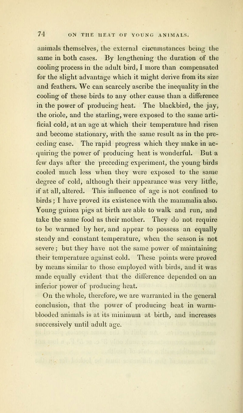 animals themselves, the external circumstances being the same in both cases. By lengthening the duration of the cooling process in the adult bird, I more than compensated for the slight advantage which it might derive from its size and feathers. We can scarcely ascribe the inequality in the cooling of these birds to any other cause than a difference in the power of producing heat. The blackbird, the jay, the oriole, and the starling, were exposed to the same arti- ficial cold, at an age at which their temperature had risen and become stationary, with the same result as in the pre- ceding case. The rapid progress which they make in ac- quiring the power of producing heat is wonderful. But a few days after the preceding experiment, the young birds cooled much less when they were exposed to the same degree of cold, although their appearance was very little, if at all, altered. This influence of age is not confined to birds; I have proved its existence with the mammalia also. Young guinea pigs at birth are able to walk and run, and take the same food as their mother. They do not require to be warmed by her, and appear to possess an equally steady and constant temperature, when the season is not severe; but they have not the same power of maintaining their temperature against cold. These points were proved by means similar to those employed with birds, and it was made equally evident that the difference depended on an inferior power of producing heat. On the whole, therefore, we are warranted in the general conclusion, that the power of producing heat in warm- blooded animals is at its minimum at birth, and increases successively until adult age.