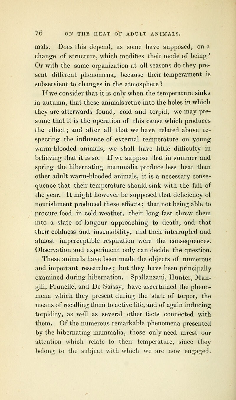 mals. Does this depend, as some have supposed, on a change of structure, which modifies their mode of being? Or with the same organization at all seasons do they pre- sent different phenomena, because their temperament is subservient to changes in the atmosphere ? If we consider that it is only when the temperature sinks in autumn, that these animals retire into the holes in which they are afterwards found, cold and torpid, we may pre- sume that it is the operation of this cause which produces the effect; and after all that we have related above re- specting the influence of external temperature on young warm-blooded animals, we shall have little difficulty in believing that it is so. If we suppose that in summer and spring the hibernating mammalia produce less heat than other adult warm-blooded animals, it is a necessary conse- quence that their temperature should sink with the fall of the year. It might however be supposed that deficiency of nourishment produced these effects ; that not being able to procure food in cold weather, their long fast threw them into a state of langour approaching to death, and that their coldness and insensibility, and their interrupted and almost imperceptible respiration were the consequences. Observation and experiment only can decide the question. These animals have been made the objects of numerous and important researches; but they have been principally examined during hibernation. Spallanzani, Hunter, Man- gili, Prunelle, and De Saissy, have ascertained the pheno- mena which they present during the state of torpor, the means of recalling them to active life, and of again inducing torpidity, as well as several other facts connected with them. Of the numerous remarkable phenomena presented by the hibernating mammalia, those only need arrest our attention which relate to their temperature, since they belong to the subject with which we are now engaged.