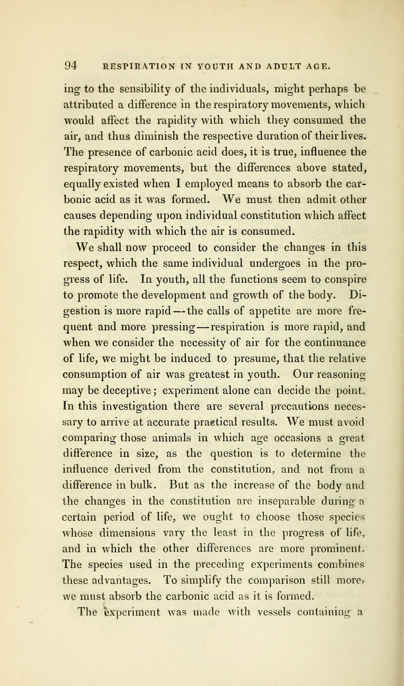 ing to the sensibility of the individuals, might perhaps be attributed a difference in the respiratory movements, which would affect the rapidity with which they consumed the air, and thus diminish the respective duration of their lives. The presence of carbonic acid does, it is true, influence the respiratory movements, but the differences above stated, equally existed when I employed means to absorb the car- bonic acid as it was formed. We must then admit other causes depending upon individual constitution which affect the rapidity with which the air is consumed. We shall now proceed to consider the changes in this respect, which the same individual undergoes in the pro- gress of life. In youth, all the functions seem to conspire to promote the development and growth of the body. Di- gestion is more rapid — the calls of appetite are more fre- quent and more pressing—respiration is more rapid, and when we consider the necessity of air for the continuance of life, we might be induced to presume, that the relative consumption of air was greatest in youth. Our reasoning may be deceptive; experiment alone can decide the point. In this investigation there are several precautions neces- sary to arrive at accurate praetical results. We must avoid comparing those animals in which age occasions a great difference in size, as the question is to determine the influence derived from the constitution, and not from a difference in bulk. But as the increase of the body and the changes in the constitution are inseparable during a certain period of life, we ought to choose those species whose dimensions vary the least in the progress of life, and in which the other differences are more prominent. The species used in the preceding experiments combines these advantages. To simplify the comparison still more? we must absorb the carbonic acid as it is formed. The experiment was made with vessels containing a