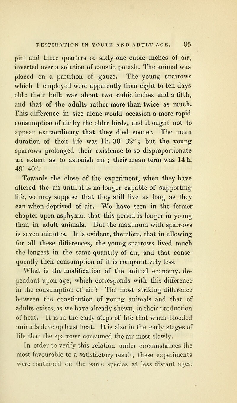 pint and three quarters or sixty-one cubic inches of air, inverted over a solution of caustic potash. The animal was placed on a partition of gauze. The young sparrows which I employed were apparently from eight to ten days old : their bulk was about two cubic inches and a fifth, and that of the adults rather more than twice as much. This difference in size alone would occasion a more rapid consumption of air by the older birds, and it ought not to appear extraordinary that they died sooner. The mean duration of their life was 1 h. 30' 32 ; but the young sparrows prolonged their existence to so disproportionate an extent as to astonish me; their mean term was 14h. 49' 40. Towards the close of the experiment, when they have altered the air until it is no longer capable of supporting life, we may suppose that they still live as long as they can when deprived of air. We have seen in the former chapter upon asphyxia, that this period is longer in young than in adult animals. But the maximum with sparrows is seven minutes. It is evident, therefore, that in allowing for all these differences, the young sparrows lived much the longest in the same quantity of air, and that conse- quently their consumption of it is comparatively less. What is the modification of the animal economy, de- pendant upon age, which corresponds with this difference in the consumption of air ? The most striking difference between the constitution of young animals and that of adults exists, as we have already shewn, in their production of heat. It is in the early steps of life that warm-blooded animals develop least heat. It is also in the early stages of life that the. sparrows consumed the air most slowly. In order to verify this relation under circumstances the most favourable to a satisfactory result, these experiments were continued on the same snecies at less distant ages.