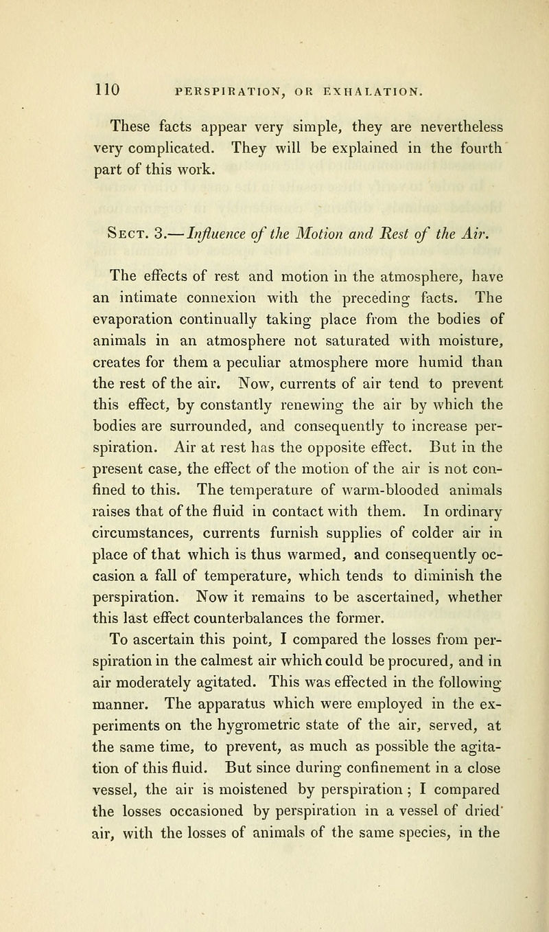 These facts appear very simple, they are nevertheless very complicated. They will be explained in the fourth part of this work. Sect. 3.— Influence of the Motion and Rest of the Air. The effects of rest and motion in the atmosphere, have an intimate connexion with the preceding facts. The evaporation continually taking place from the bodies of animals in an atmosphere not saturated with moisture, creates for them a peculiar atmosphere more humid than the rest of the air. Now, currents of air tend to prevent this effect, by constantly renewing the air by which the bodies are surrounded, and consequently to increase per- spiration. Air at rest has the opposite effect. But in the present case, the effect of the motion of the air is not con- fined to this. The temperature of warm-blooded animals raises that of the fluid in contact with them. Inordinary circumstances, currents furnish supplies of colder air in place of that which is thus warmed, and consequently oc- casion a fall of temperature, which tends to diminish the perspiration. Now it remains to be ascertained, whether this last effect counterbalances the former. To ascertain this point, I compared the losses from per- spiration in the calmest air which could be procured, and in air moderately agitated. This was effected in the following- manner. The apparatus which were employed in the ex- periments on the hygrometric state of the air, served, at the same time, to prevent, as much as possible the agita- tion of this fluid. But since during confinement in a close vessel, the air is moistened by perspiration ; I compared the losses occasioned by perspiration in a vessel of dried' air, with the losses of animals of the same species, in the