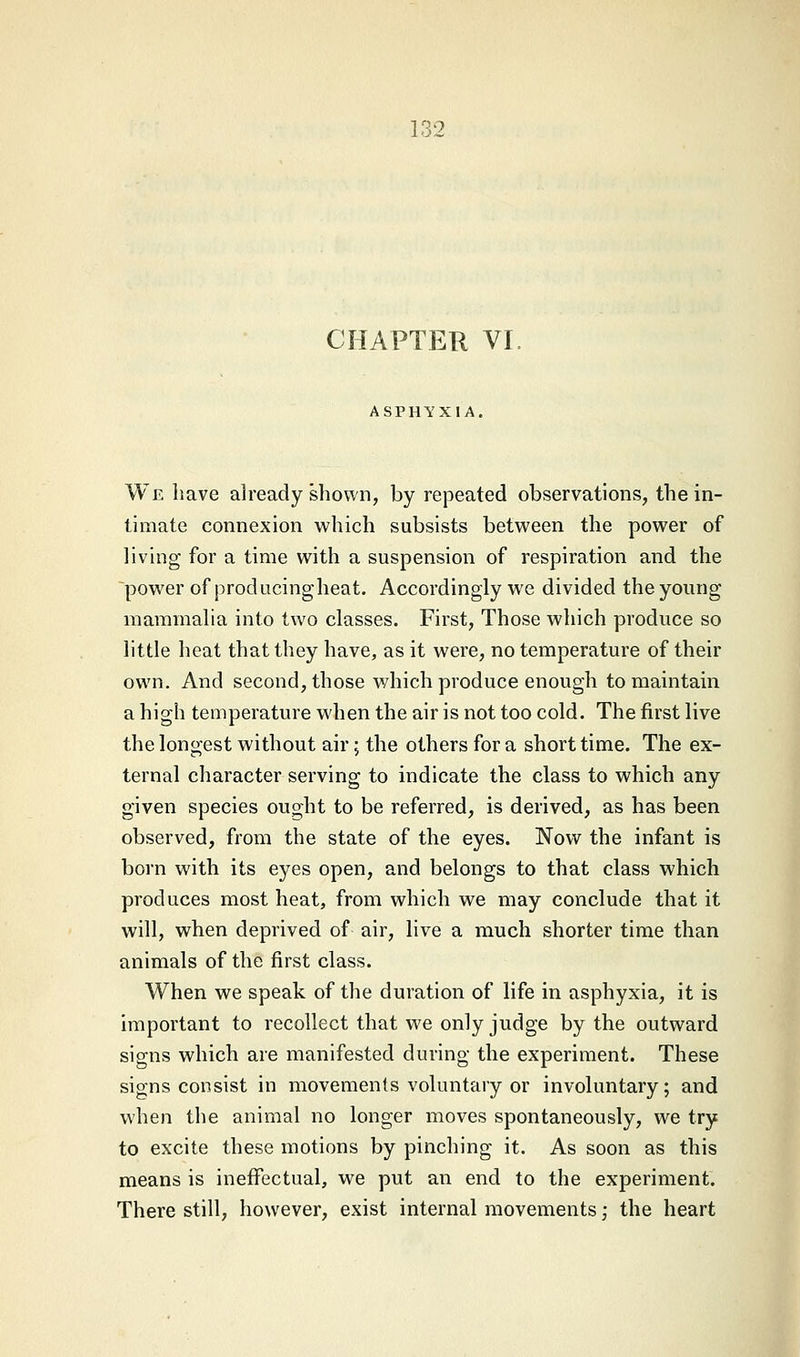 CHAPTER VI. ASPHYXIA. We have already shown, by repeated observations, the in- timate connexion which subsists between the power of living for a time with a suspension of respiration and the power of producing heat. Accordingly we divided the young mammalia into two classes. First, Those which produce so little heat that they have, as it were, no temperature of their own. And second, those which produce enough to maintain a high temperature when the air is not too cold. The first live the longest without air; the others for a short time. The ex- ternal character serving to indicate the class to which any given species ought to be referred, is derived, as has been observed, from the state of the eyes. Now the infant is born with its eyes open, and belongs to that class which produces most heat, from which we may conclude that it will, when deprived of air, live a much shorter time than animals of the first class. When we speak of the duration of life in asphyxia, it is important to recollect that we only judge by the outward signs which are manifested during the experiment. These signs consist in movements voluntary or involuntary; and when the animal no longer moves spontaneously, we try to excite these motions by pinching it. As soon as this means is ineffectual, we put an end to the experiment. There still, however, exist internal movements; the heart