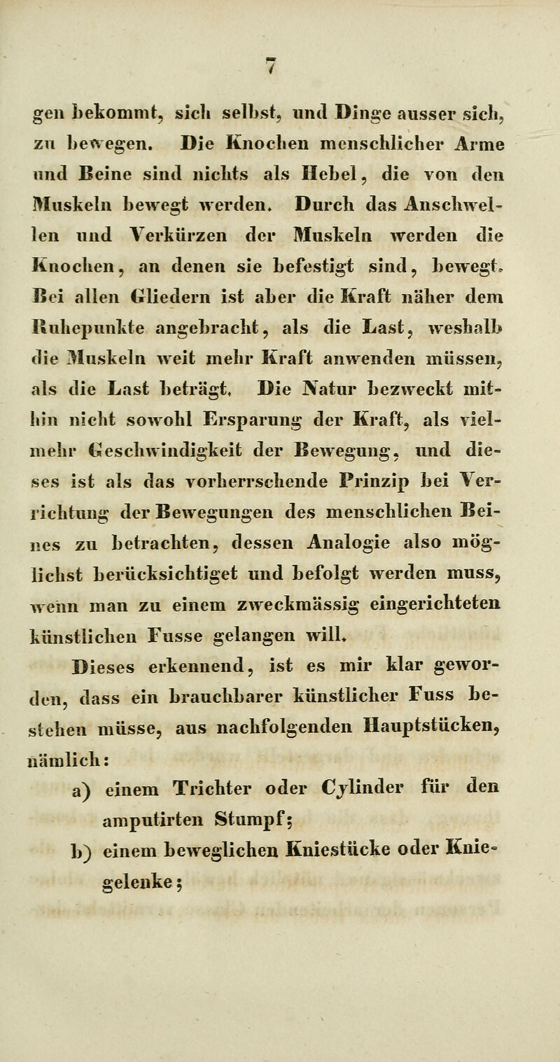 gen bekommt, sich selbst, und Dinge ausser sich, zu bet\egen. Die Knochen menschlicher Arme und Beine sind nichts als Hebel, die von den Muskeln bewegt werden» Durch das Anschwel- len und Verkürzen der Muskeln werden die Knochen, an denen sie befestigt sind, bewegt. Bei allen Gliedern ist aber die Kraft näher dem Ruhepunkte angebracht, als die Last, weshalb die 31uskeln weit mehr Kraft anwenden müssen, als die Last beträgt, Die Natur bezweckt mit- hin nicht sowohl Ersparung der Kraft, als viel- mehr Geschwindigkeit der Bewegung, und die- ses ist als das vorherrschende Prinzip bei Ver- richtung der Bewegungen des menschlichen Bei- nes zu betrachten, dessen Analogie also mög- lichst berücksichtiget und befolgt werden muss, wenn man zu einem zweckmässig eingerichteten künstlichen Fusse gelangen wilL Dieses erkennend, ist es mir klar gewor- den, dass ein brauchbarer künstlicher Fuss be- stehen müsse, aus nachfolgenden Hauptstücken, nämlich: a) einem Trichter oder Cjlinder für den amputirten Stumpf; b) einem beweglichen Kniestücke oder Knie gelenke 5