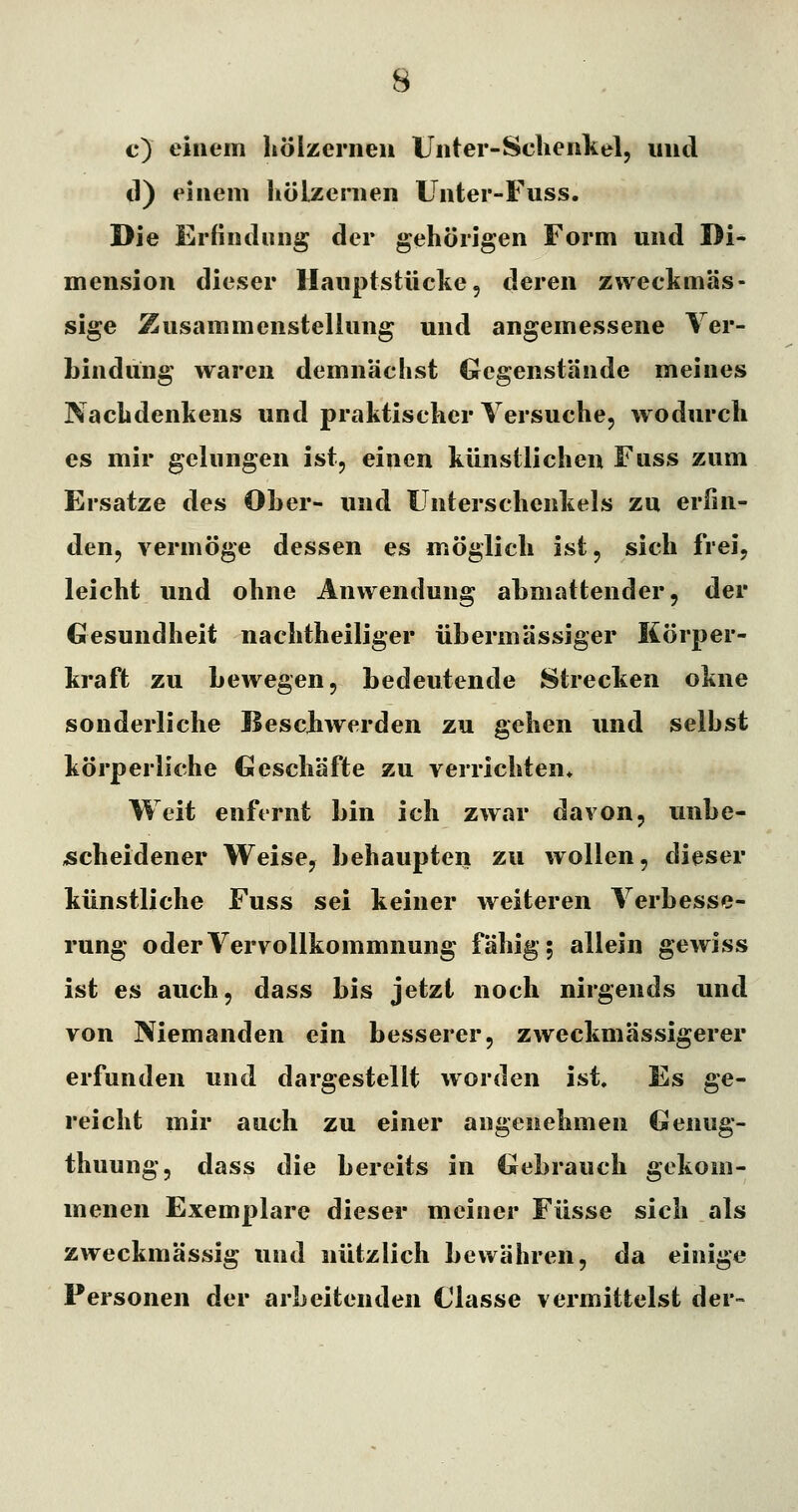 c) einem Iiöizcrneu Unter-Sclienkel, und d) einem liölzemen Unter-Fuss. Die Erfindung der gehörigen Form und Di- mension dieser llauptstücke, deren zweckmäs- sige Zusammenstellung und angemessene Ver- bindung waren demnächst Gegenstände meines Nachdenkens und praktischer Versuche, wodurch es mir gelungen ist, einen künstlichen Fuss zum Ersätze des Ober- und Unterschenkels zu erfin- den, vermöge dessen es möglich ist, sich frei, leicht und ohne Anwendung abmattender, der Gesundheit nachtheiliger übermässiger Körper- kraft zu bewegen, bedeutende Strecken okne sonderliche Bescbwerden zu gehen und seihst körperliche Geschäfte zu verrichten* Weit enfernt bin ich zwar davon, unbe- scheidener Weise, behaupten zu wollen, dieser künstliche Fuss sei keiner weiteren Verbesse- rung oder Vervollkommnung fähig; allein gewiss ist es auch, dass bis jetzt noch nirgends und von Niemanden ein besserer, zweckmässigerer erfunden und dargestellt worden ist. Es ge- reicht mir auch zu einer angenehmen Genug- thuung, dass die bereits in Gebrauch gekom- menen Exemplare dieser meiner Füsse sich als zweckmässig und nützlich bewähren, da einige Personen der arbeitenden Glasse vermittelst der-