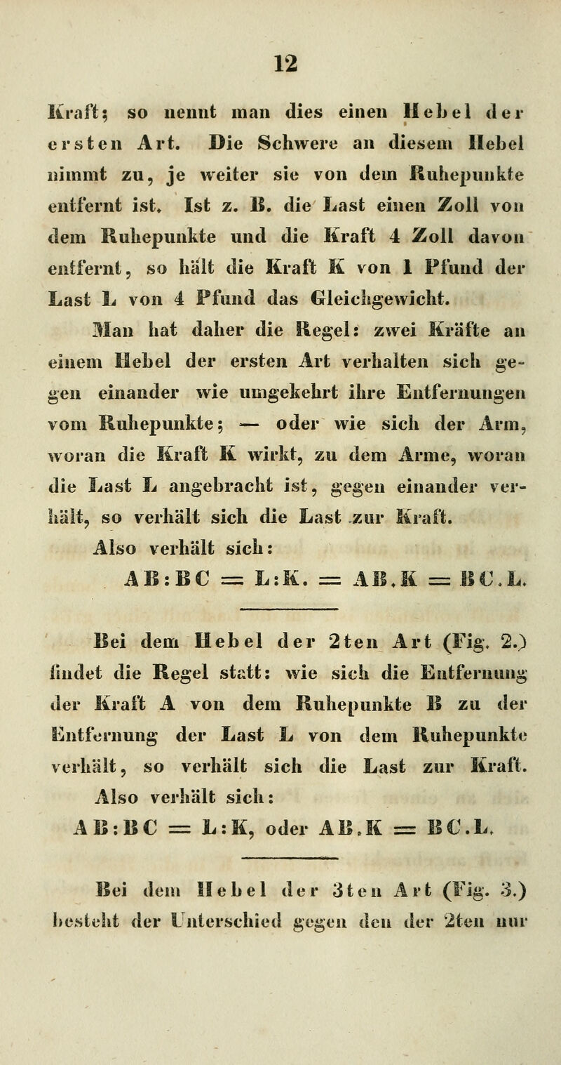 Kraft5 so iieimt man dies einen UcLel dei- erst en Art. Die Schwere an diesem Hebel nimmt zu, je weiter sie von dem ßuhepimkle entfernt ist» Ist z. B. die Last einen Zoll von dem Ruliepunkte und die Kraft 4 Zoll davon entfernt, so hält die Kraft K von 1 Pfund der Last L von 4 Pfund das Gleichgewicht. Man hat daher die Regel: zwei Kräfte an einem Hebel der ersten Art verhalten sich ge- gen einander wie umgekehrt ihre Entfernungen vom Kuhepunkte 5 — oder wie sich der Arm, woran die Kraft K wirkt, zu dem Arme, woran die Last L angebracht ist, gegen einander ver- hält, so verhält sich die Last zur Kraft. Also verhält sich: AB:BC == L:K. = AB.K = BC.U Bei dem Hebel der 2ten Art (Fig, 2.) findet die Regel statt: wie sich die Entfernung der Kraft A von dem Ruhepunkte B zu der Entfernung der Last L von dem Ruhepunkte verhält, so verhält sich die Last zur Kraft. Also verhält sich: AB:BC = L:K, oder AB.K = B€.L. Bei dem Hebel der 3ten Art (Fig. 3.) besteht der Unterschied gegen den der 2ten nur