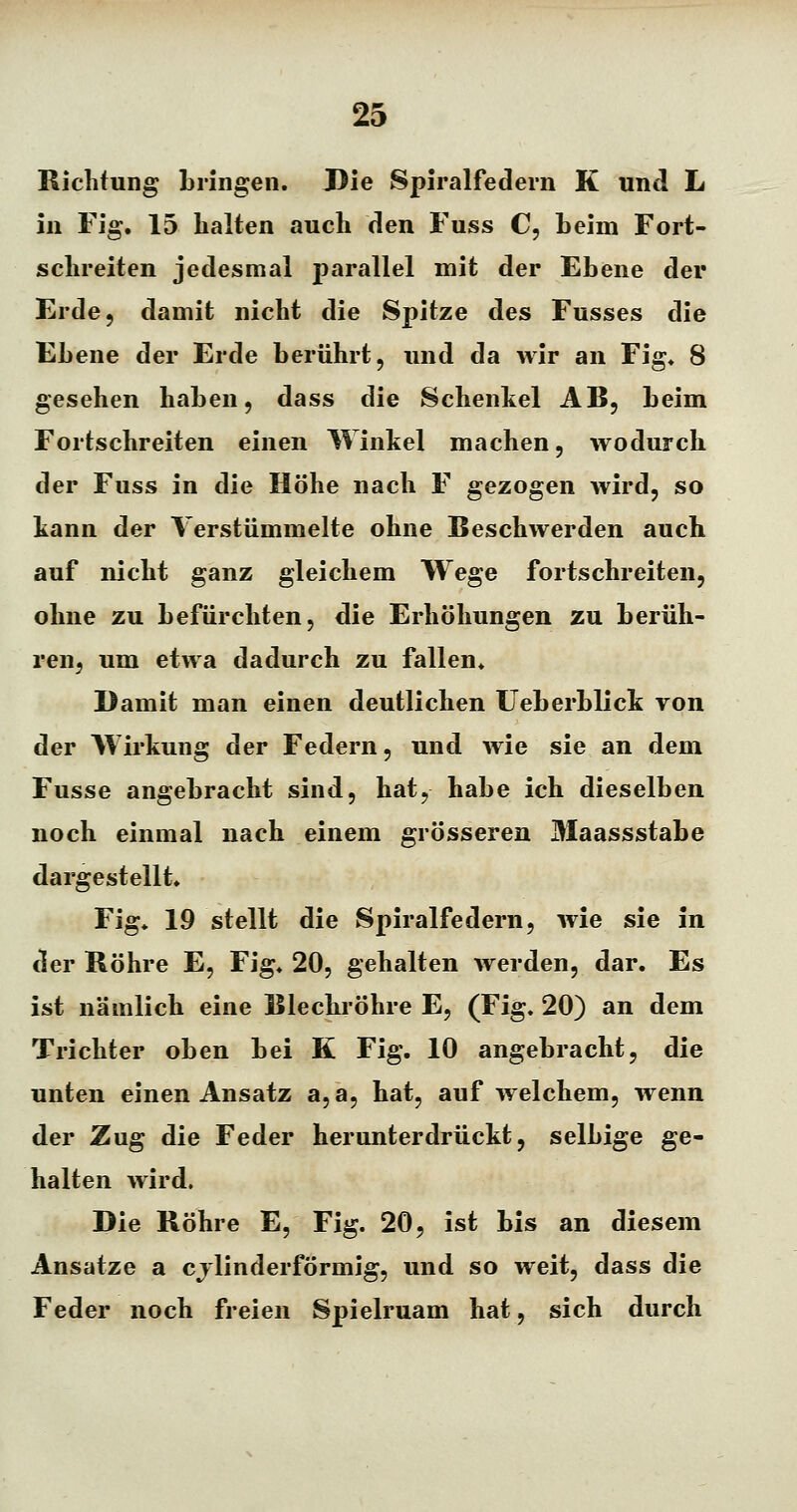 Richtung bringen. Die Spiralfedern K und L in Fig. 15 halten auch den Fuss C, Leim Fort- schreiten jedesmal parallel mit der Ebene der Erde, damit nicht die Spitze des Fusses die Ebene der Erde berührt, und da wir an Fig« 8 gesehen haben, dass die Schenkel AB, beim Fortschreiten einen Winkel machen, wodurch der Fuss in die Höhe nach F gezogen wird, so kann der Verstümmelte ohne Beschwerden auch auf nicht ganz gleichem Wege fortschreiten, ohne zu befürchten, die Erhöhungen zu berüh- ren, um etwa dadurch zu fallen* Damit man einen deutlichen Ueberblick von der AVirkung der Federn, und wie sie an dem Fusse angebracht sind, hat, habe ich dieselben noch einmal nach einem grösseren Maassstabe dargestellt, Fig, 19 stellt die Spiralfedern, wie sie in der Röhre E, Fig, 20, gehalten werden, dar. Es ist nämlich eine Blechröhre E, (Fig. 20) an dem Trichter oben bei K Fig. 10 angebracht, die unten einen Ansatz a, a, hat, auf welchem, wenn der Zug die Feder herunterdrückt, selbige ge- halten wird. Die Röhre E, Fig. 20, ist bis an diesem Ansätze a cj linder förmig, und so weit, dass die Feder noch freien Spielruam hat, sich durch