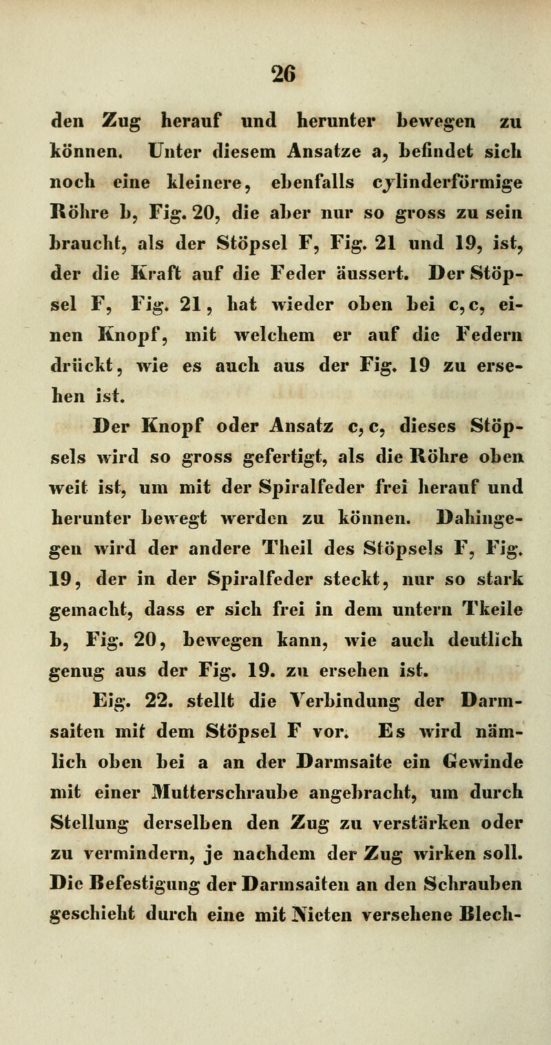 den Zug herauf und herunter bewegen zu können. Unter diesem Ansätze a^ befindet sich noch eine kleinere, ebenfalls cjlinderförmige Röhre b, Fig. 20, die aber nur so gross zu sein braucht, als der Stöpsel F, Fig. 21 und 19, ist, der die Kraft auf die Feder äussert. Der Stöp- sel F, Fig. 21, hat wieder oben bei c, c, ei- nen Knopf, mit welchem er auf die Federn drückt, wie es auch aus der Fig. 19 zu erse- hen ist. Der Knopf oder Ansatz c, c, dieses Stöp- sels wird so gross gefertigt, als die Röhre oben weit ist, um mit der Spiralfeder frei herauf und herunter bewegt werden zu können. Dahinge- gen wird der andere Theil des Stöpsels F, Fig. 19, der in der Spiralfeder steckt, nur so stark gemacht, dass er sich frei in dem untern Tkeile b, Fig. 20, bewegen kann, wie auch deutlich genug aus der Fig. 19. zu ersehen ist. Eig. 22. stellt die Verbindung der Darm- saiten mit dem Stöpsel F vor. Es wird näm- lich oben bei a an der Darmsaite ein Gewinde mit einer Mutterschraube angebracht, um durch Stellung derselben den Zug zu verstärken oder zu vermindern, je nachdem der Zug wirken soll. Die Refestigung der Darmsaiten an den Schrauben geschieht durch eine mit Nieten versehene Riech-