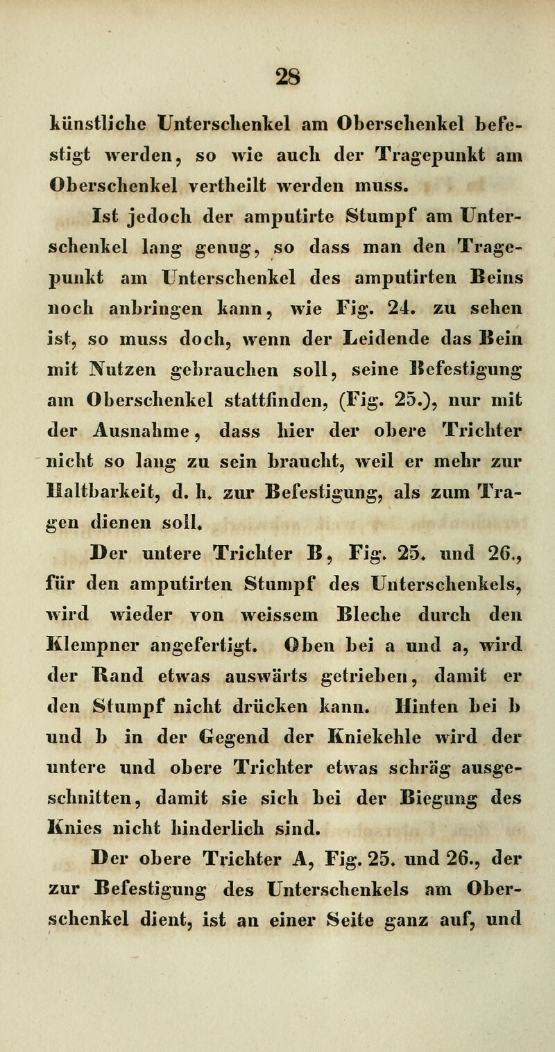 künstliche Unterschenkel am Oberschenkel befe- stigt werden j so wie auch der Tragepunkt am Oberschenkel vertheilt werden muss. Ist jedoch der amputirte Stumpf am Unter- schenkel lang genug, so dass man den Trage- punkt am Unterschenkel des amputirten Beins noch anbringen kann, wie Fig. 24. zu sehen ist, so muss doch, wenn der Leidende das Bein mit Nutzen gebrauchen soll, seine Befestigung am Oberschenkel stattfinden, (Fig. 25.), nur mit der Ausnahme, dass hier der obere Trichter nicht so lang zu sein braucht, weil er mehr zur Haltbarkeit, d. h, zur Befestigung, als zum Tra- gen dienen soll« Der untere Trichter B, Fig. 25* und 26,, für den amputirten Stumpf des Unterschenkels, wird wieder von weissem Bleche durch den Klempner angefertigt. Oben bei a und a, wird der Band etwas auswärts getrieben, damit er den Stumpf nicht drücken kann. Hinten bei b und b in der Gegend der Kniekehle wird der untere und obere Trichter etwas schräg ausge- schnitten, damit sie sich bei der Biegung des Knies nicht hinderlich sind. Der obere Trichter A, Fig. 25. und 26., der zur Befestigung des Unterschenkels am Ober- schenkel dient, ist an einer Seite ganz auf, und