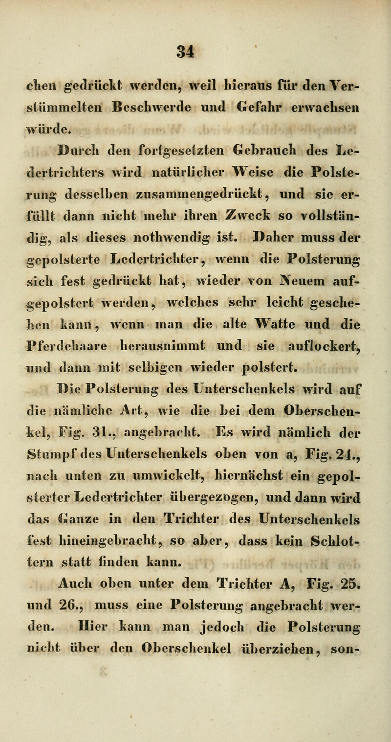 cheii gedrückt werden, weil hieraus fiir den Ver- stümmelten Beschwerde und (xefahr erwachsen würde* Durch den fortgesetzten Gebrauch des Le- dertrichters wird natürlicher Weise die Polste- rung desselben zusammengedrückt, und sie er- füllt dann nicht mehr ihren Zweck so vollstän- dig, als dieses nothwendig ist. Daher muss der gepolsterte Ledertrichter, wenn die Polsterung sich fest gedrückt hat, wieder von Neuem auf- gepolstert werden, welches sehr leicht gesche- hen kann, wenn man die alte Watte und die Pferdchaare herausnimmt und sie auflockert, und dann mit selbigen wieder polstert. Die Polsterung des Unterschenkels wird auf die nämliche Art, wie die bei dem Oberschen- kel, Fig. 31., angebracht. Es wird nämlich der Stumpf des Unterschenkels oben von a, Fig* 24., nach unten zu umwickelt, hiernächst ein gepol- sterter Ledertrichter übergezogen, und dann wird das Ganze in den Trichter des Unterschenkels fest hineingebracht, so aber, dass kein Schlot- tern statt finden kann. Auch oben unter dem Trichter A, Fig. 25. und 26., muss eine Polsterung angebracht wer- den. Hier kann man jedoch die Polsterung nicht über den Oberschenkel überziehen, son-