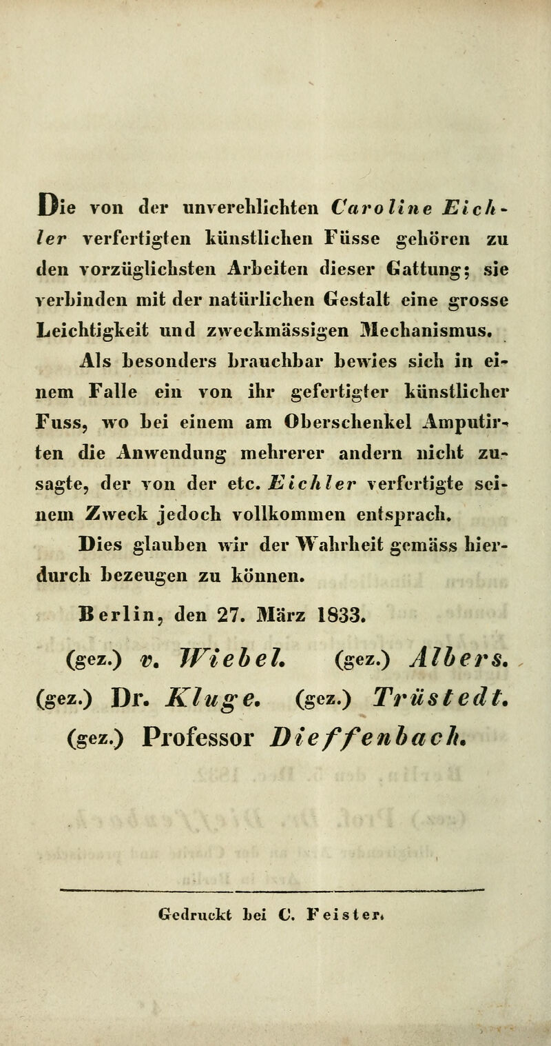 Die von der unverelilichten Caroline Elch- ler verfertigten künstlichen Füsse gehören zu den vorzüglichsten Arbeiten dieser Gattung; sie verbinden mit der natürlichen Gestalt eine grosse Leichtigkeit und zweckmässigen Mechanismus. Als besonders brauchbar bewies sich in ei- nem Falle ein von ihr gefertigter künstlicher Fuss, wo bei einem am Oberschenkel Amputir-* ten die Anwendung mehrerer andern nicht zu- sagte, der von der etc. Eichler verfertigte sei- nem Zweck jedoch vollkommen entsprach. Dies glauben wir der Wahrheit gemäss hier- durch bezeugen zu können. Berlin, den 27. März 1833. igez.) V. Wie bei. (gez.) Albers. (gez.) Dr. Kluge, (gez.) Trustedt. (gez,) Professor Dieffenbaelu Gedruckt Lei C. Feisler^