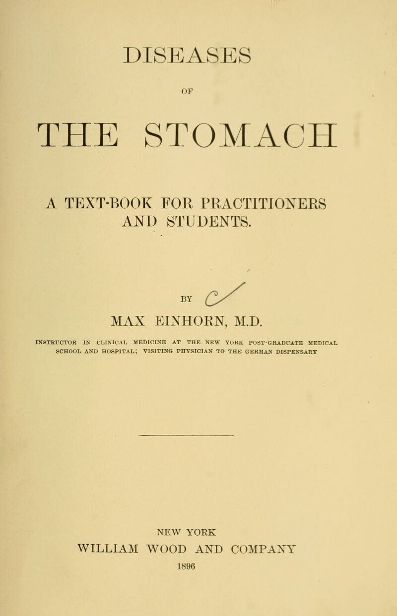 DISEASES OF THE STOMACH A TEXT-BOOK FOR PRACTITIONERS AND STUDENTS. BY MAX EINHORN, M.D. INSTRUCTOR IN CLINICAL MEDICINE AT THE NEW YORK POST-GRADUATE MEDICAL SCHOOL AND HOSPITAL; VISITING PHYSICIAN TO THE GERMAN DISPENSARY NEW YORK WILLIAM WOOD AND COMPANY 1896