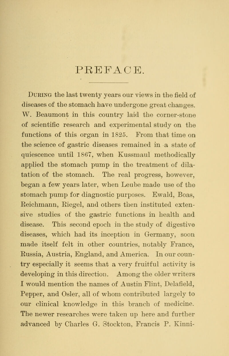 PREFACE. During the last twenty years our views in the field of diseases of the stomach have undergone great changes. W. Beaumont in this countr}T laid the corner-stone of scientific research and experimental study on the functions of this organ in 1825. From that time on the science of gastric diseases remained in a state of quiescence until 1867, when Kussmaul methodically applied the stomach pump in the treatment of dila- tation of the stomach. The real progress, however, began a few years later, when Leube made use of the stomach pump for diagnostic purposes. Ewald, Boas, Eeichmann, Eiegel, and others then instituted exten- sive studies of the gastric functions in health and disease. This second epoch in the study of digestive diseases, which had its inception in Germany, soon made itself felt in other countries, notably France, Eussia, Austria, England, and America. In our coun- try especially it seems that a very fruitful activity is developing in this direction. Among the older writers I would mention the names of Austin Flint, Delafield, Pepper, and Osier, all of whom contributed largely to our clinical knowledge in this branch of medicine. The newer researches were taken up here and further advanced by Charles G. Stockton, Francis P. Kinni-