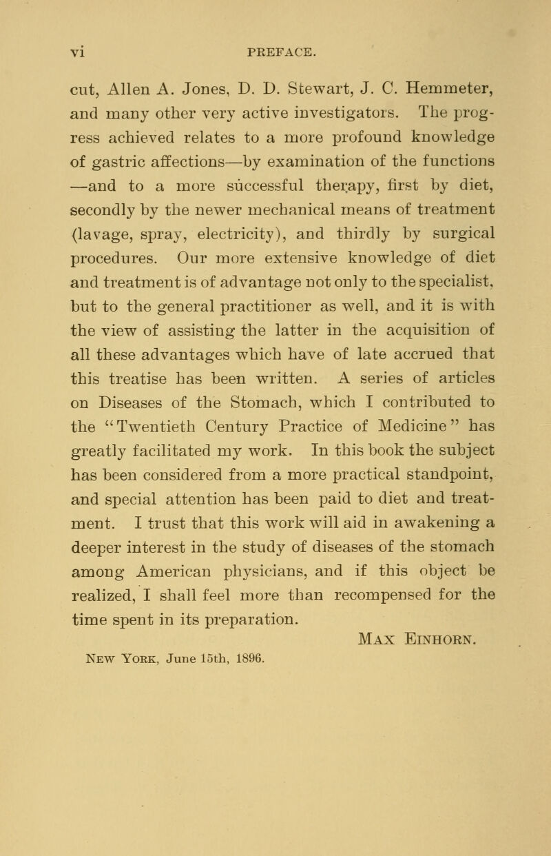 cut, Allen A. Jones, D. D. Stewart, J. C. Hemmeter, and many other very active investigators. The prog- ress achieved relates to a more profound knowledge of gastric affections—by examination of the functions —and to a more successful therapy, first by diet, secondly by the newer mechanical means of treatment (lavage, spray, electricity), and thirdly by surgical procedures. Our more extensive knowledge of diet and treatment is of advantage not only to the specialist, but to the general practitioner as well, and it is with the view of assisting the latter in the acquisition of all these advantages which have of late accrued that this treatise has been written. A series of articles on Diseases of the Stomach, which I contributed to the Twentieth Century Practice of Medicine has greatly facilitated my work. In this book the subject has been considered from a more practical standpoint, and special attention has been paid to diet and treat- ment. I trust that this work will aid in awakening a deeper interest in the study of diseases of the stomach among American physicians, and if this object be realized, I shall feel more than recompensed for the time spent in its preparation. Max Einhorn. New York, June loth, 1896.