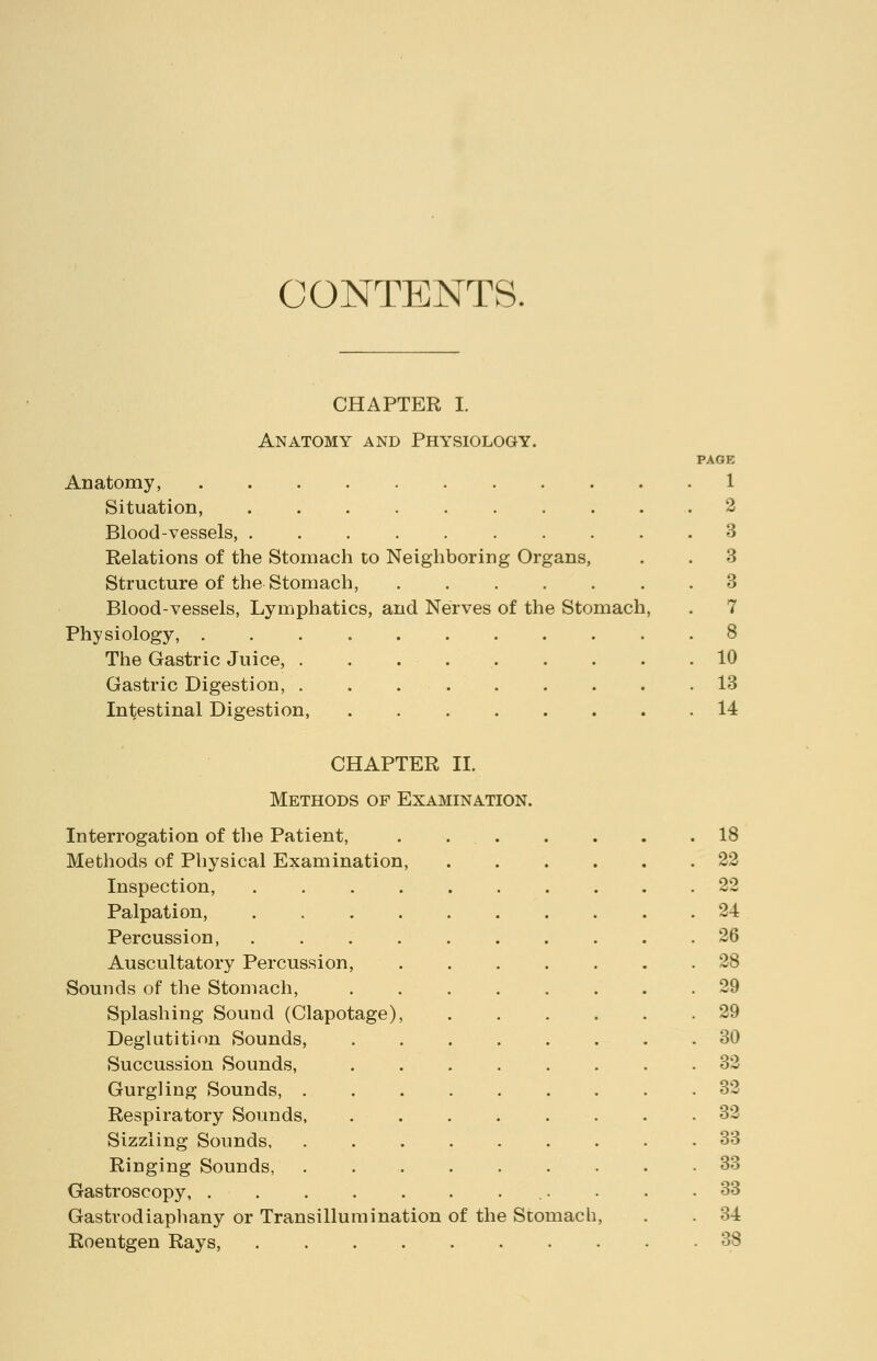 CONTENTS. CHAPTER I. Anatomy and Physiology. PAGE Anatomy, 1 Situation, .......... 2 Blood-vessels, 3 Relations of the Stomach to Neighboring Organs, . . 3 Structure of the Stomach, 3 Blood-vessels, Lymphatics, and Nerves of the Stomach, . 7 Physiology, ........... 8 The Gastric Juice, . . . 10 Gastric Digestion, 13 Intestinal Digestion, 14 CHAPTER II. Methods of Examination. Interrogation of the Patient, Methods of Physical Examination, Inspection, Palpation, Percussion, Auscultatory Percussion, Sounds of the Stomach, Splashing Sound (Clapotage) Deglutition Sounds, Succussion Sounds, Gurgling Sounds, . Respiratory Sounds, Sizzling Sounds, Ringing Sounds, Gastroscopy, .... Gastrodiaphany or Transillumination of the Stomach, Roentgen Rays, 18 22 2-2 24 26 28 29 29 30 32 32 32 33 33 33 34 38