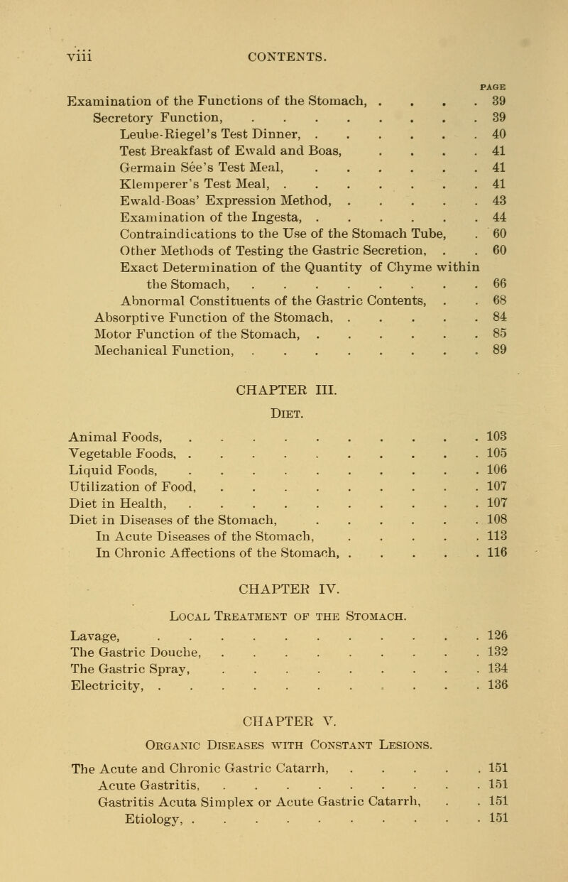 PAGE Examination of the Functions of the Stomach, . . . .39 Secretory Function, 39 Leube-Riegel's Test Dinner, 40 Test Breakfast of Ewald and Boas, . . . .41 Germain See's Test Meal, 41 Klemperer's Test Meal, . . . . . . .41 Ewald-Boas' Expression Method, 43 Examination of the Ingesta, 44 Contraindications to the Use of the Stomach Tube, . 60 Other Methods of Testing the Gastric Secretion, . . 60 Exact Determination of the Quantity of Chyme within the Stomach, 66 Abnormal Constituents of the Gastric Contents, . . 68 Absorptive Function of the Stomach, 84 Motor Function of the Stomach, 85 Mechanical Function, ........ 89 CHAPTER III. Diet. Animal Foods, ..... . 103 Vegetable Foods . 105 Liquid Foods, ..... . 106 Utilization of Food, .... . 107 Diet in Health, ..... . 107 Diet in Diseases of the Stomach, . 108 In Acute Diseases of the Stomach, . 113 In Chronic Affections of the Stomach, . .116 CHAPTER IV. Local Treatment of the Stomach. Lavage, The Gastric Douche, ...... The Gastric Spray, Electricity, ........ 126 132 134 136 CHAPTER V. Organic Diseases with Constant Lesions. The Acute and Chronic Gastric Catarrh, Acute Gastritis, ....... Gastritis Acuta Simplex or Acute Gastric Catarrh, Etiology, 151 151 151 151