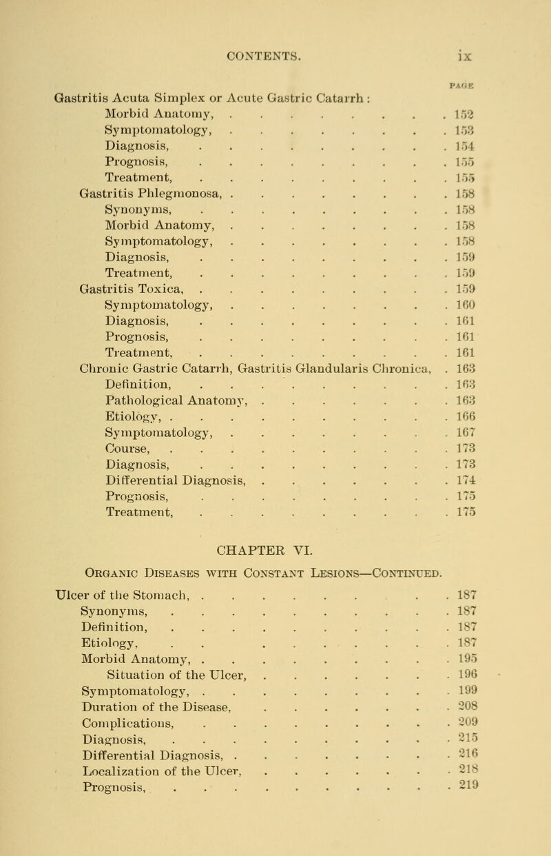 Gastritis Acuta Simplex or Acute Gastric Catarrh : Morbid Anatomy, 152 Symptomatology, \:,:\ Diagnosis, .154 Prognosis, 155 Treatment, . . . . . . . . . 155 Gastritis Phlegmonosa, 158 Synonyms, . . . . . . . . .158 Morbid Anatomy, 158 Symptomatology, 158 Diagnosis, 159 Treatment, 159 Gastritis Toxica, . . . . . . . . .159 Symptomatology, 100 Diagnosis, 101 Prognosis, 101 Treatment, 101 Chronic Gastric Catarrh, Gastritis Glandularis Chronica, . 103 Definition, . . 103 Pathological Anatomy, ....... 103 Etiology, 100 Symptomatology, ........ 107 Course, . . . . . . . . . .173 Diagnosis, 173 Differential Diagnosis, ....... 17-i Prognosis, 175 Treatment, . . . . . . . . .175 CHAPTER VI. Organic Diseases with Constant Lesions—Continued. Ulcer of the Stomach, . 187 Synonyms, .......... 187 Definition, .......... 187 Etiology, . 187 Morbid Anatomy, 195 Situation of the Ulcer, 190 Symptomatology, . . . . . . . . .199 Duration of the Disease, ....... 208 Complications, ......... 209 Diagnosis, . . . . . . . • • .215 Differential Diagnosis, 210 Localization of the Ulcer, ...... Prognosis, ........... 219