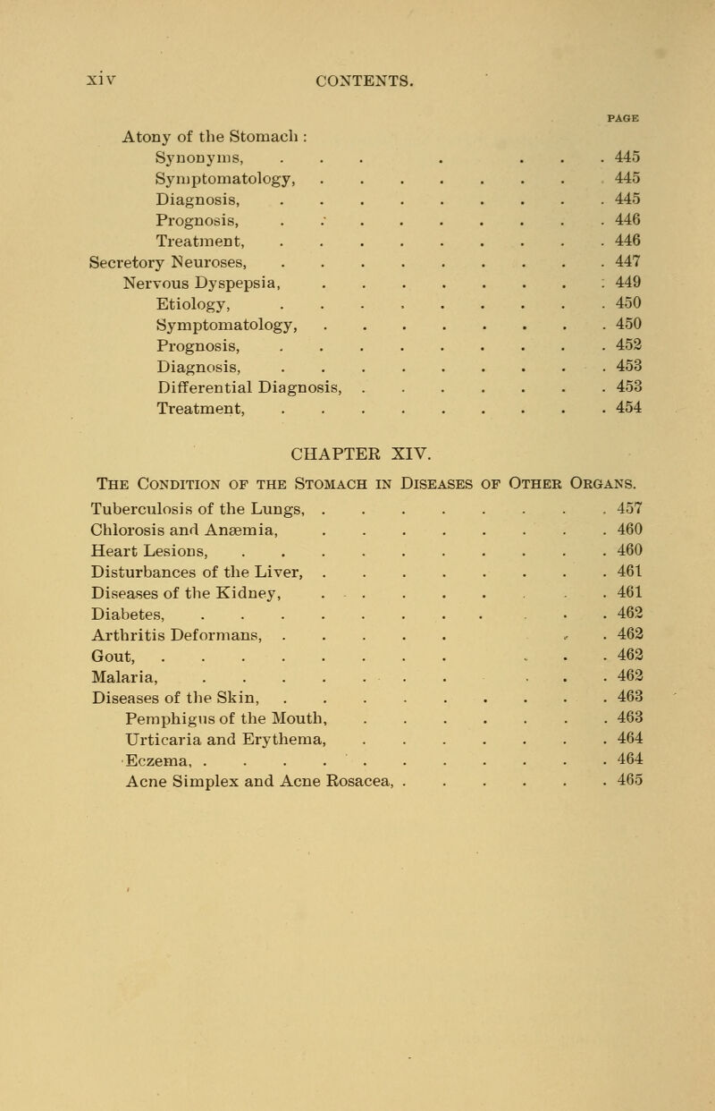 PAGE Atony of the Stomach : Synonyms, ... . ... 445 Symptomatology, 445 Diagnosis, 445 Prognosis, . 446 Treatment, 446 Secretory Neuroses, ......... 447 Nervous Dyspepsia, 449 Etiology, 450 Symptomatology, 450 Prognosis, 452 Diagnosis, ......... 453 Differential Diagnosis, 453 Treatment, 454 CHAPTER XIV. The Condition of the Stomach in Diseases op Other Tuberculosis of the Lungs, Chlorosis and Anaemia, Heart Lesions, Disturbances of the Liver, Diseases of the Kidney, Diabetes, Arthritis Deformans, Gout, Malaria, Diseases of the Skin, Pemphigus of the Mouth, Urticaria and Erythema, Eczema, .... Acne Simplex and Acne Rosacea, Organs. . 457 . 460 . 460 . 461 . 461 . 462 . 462 . 462 . 462 . 463 . 463 . 464 . 464 . 465