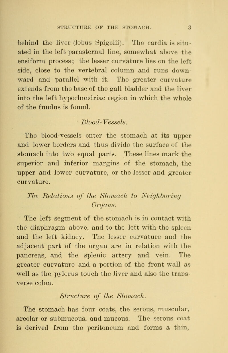 behind the liver (lobus Spigelii). The cardia is .situ- ated in the left parasternal line, somewhat above the ensiform process; the lesser curvature lies on the left side, close to the vertebral column and runs down- ward and parallel with it. The greater curvature extends from the base of the gall bladder and the liver into the left hypochondriac region in which the whole of the fundus is found. Blood-Vessels. The blood-vessels enter the stomach at its upper and lower borders and thus divide the surface of the stomach into two equal parts. These lines mark the superior and inferior margins of the stomach, the upper and lower curvature, or the lesser and greater curvature. The Relations of the Stomach to Neighboring Organs. The left segment of the stomach is in contact writh the diaphragm above, and to the left with the spleen and the left kidney. The lesser curvature and the adjacent part of the organ are in relation with the pancreas, and the splenic artery and vein. The greater curvature and a portion of the front wall as well as the pylorus touch the liver and also the trans- verse colon. Structure of the Stomach. The stomach has four coats, the serous, muscular, areolar or submucous, and mucous. The serous coat is derived from the peritoneum and forms a thin,