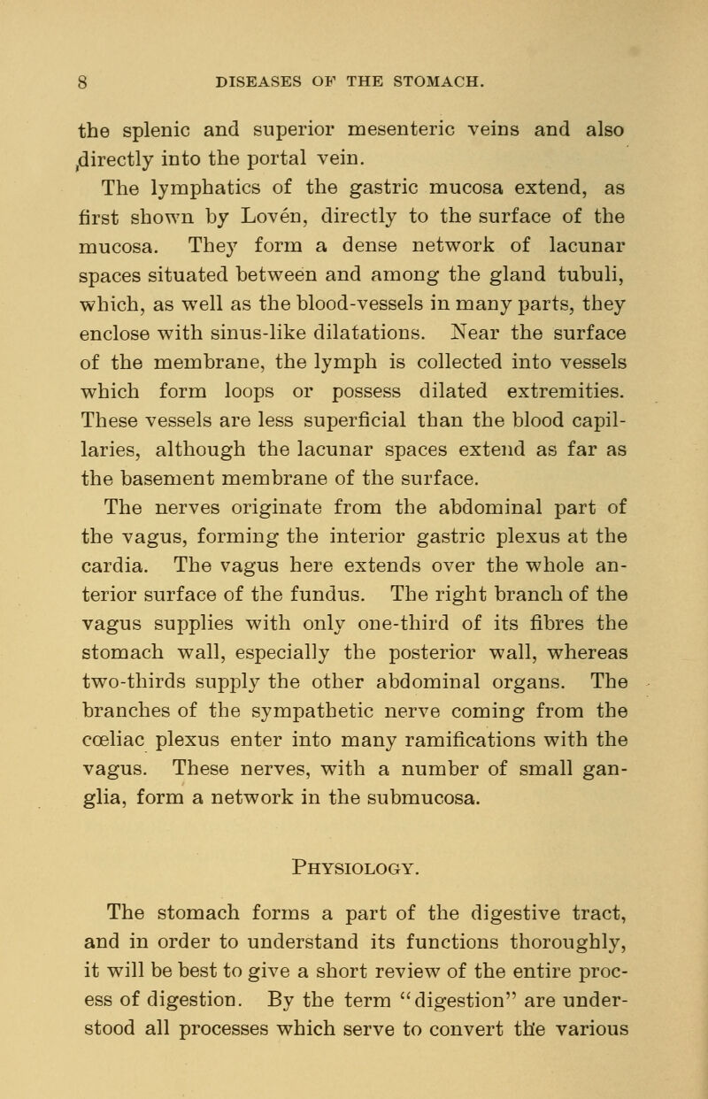 the splenic and superior mesenteric veins and also jdirectly into the portal vein. The lymphatics of the gastric mucosa extend, as first shown by Loven, directly to the surface of the mucosa. They form a dense network of lacunar spaces situated between and among the gland tubuli, which, as well as the blood-vessels in many parts, they enclose with sinus-like dilatations. Near the surface of the membrane, the lymph is collected into vessels which form loops or possess dilated extremities. These vessels are less superficial than the blood capil- laries, although the lacunar spaces extend as far as the basement membrane of the surface. The nerves originate from the abdominal part of the vagus, forming the interior gastric plexus at the cardia. The vagus here extends over the whole an- terior surface of the fundus. The right branch of the vagus supplies with only one-third of its fibres the stomach wall, especially the posterior wall, whereas two-thirds supply the other abdominal organs. The branches of the sympathetic nerve coming from the cceliac plexus enter into many ramifications with the vagus. These nerves, with a number of small gan- glia, form a network in the submucosa. Physiology. The stomach forms a part of the digestive tract, and in order to understand its functions thoroughly, it will be best to give a short review of the entire proc- ess of digestion. By the term digestion are under- stood all processes which serve to convert the various