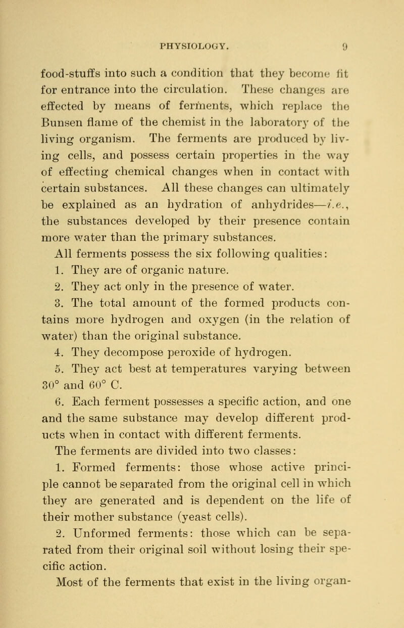 food-stuffs into such a condition that they become fit for entrance into the circulation. These changes are effected by means of ferments, which replace the Bunsen flame of the chemist in the laboratory of the living organism. The ferments are produced by liv- ing cells, and possess certain properties in the way of effecting chemical changes when in contact with certain substances. All these changes can ultimately be explained as an hydration of anhydrides—i.e. the substances developed by their presence contain more water than the primary substances. All ferments possess the six following qualities: 1. They are of organic nature. 2. They act only in the presence of water. 3. The total amount of the formed products con- tains more hydrogen and oxygen (in the relation of water) than the original substance. 4. They decompose peroxide of hydrogen. 5. They act best at temperatures varying between 30° and 60° C. 6. Each ferment possesses a specific action, and one and the same substance may develop different prod- ucts when in contact with different ferments. The ferments are divided into two classes: 1. Formed ferments: those whose active princi- ple cannot be separated from the original cell in which they are generated and is dependent on the life of their mother substance (yeast cells). 2. Unformed ferments: those which can be sepa- rated from their original soil without losing their spe- cific action. Most of the ferments that exist in the living organ-