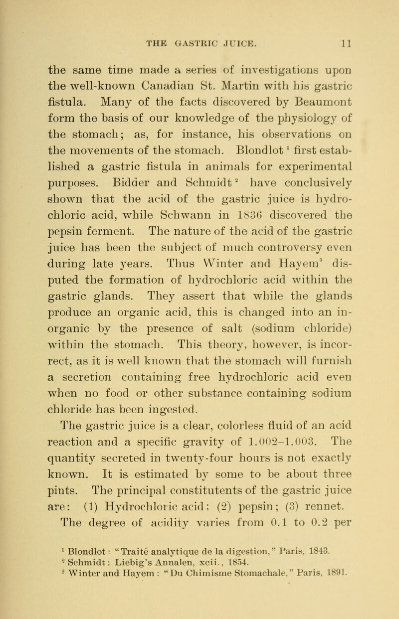 THE GASTRIC .ITICE. ] 1 the same time made a series of investigations upon the well-known Canadian St. Martin with his gastric fistula. Many of the facts discovered by Beaumont. form the basis of our knowledge of the physiology of the stomach; as, for instance, his observations on the movements of the stomach. Blondlotl first estab- lished a gastric fistula in animals for experimental purposes. Bidder and Schmidt2 have conclusively shown that the acid of the gastric juice is hydro- chloric acid, while Schwann in 1830 discovered the pepsin ferment. The nature of the acid of the gastric juice has been the subject of much controversy even during late years. Thus Winter and Hayem3 dis- puted the formation of hydrochloric acid within the gastric glands. They assert that while the glands produce an organic acid, this is changed into an in- organic by the presence of salt (sodium chloride) within the stomach. This theory, however, is incor- rect, as it is well known that the stomach will furnish a secretion containing free hydrochloric acid even when no food or other substance containing sodium chloride has been ingested. The gastric juice is a clear, colorless fluid of an acid reaction and a specific gravity of 1.002-1.003. The quantity secreted in twenty-four hours is not exactly known. It is estimated by some to be about three pints. The principal constitutents of the gastric juice are: (1) Hydrochloric acid; (2) pepsin; (3) rennet. The degree of acidity varies from 0.1 to 0.2 per 1 Blondlot: Traite analytique de la digestion,'' Paris, 1843. 2 Schmidt: Liebig's Annalen, xcii., 1854. 2 Winter and Hayem : Du Chimisme Stomachale. Paris, 1891.