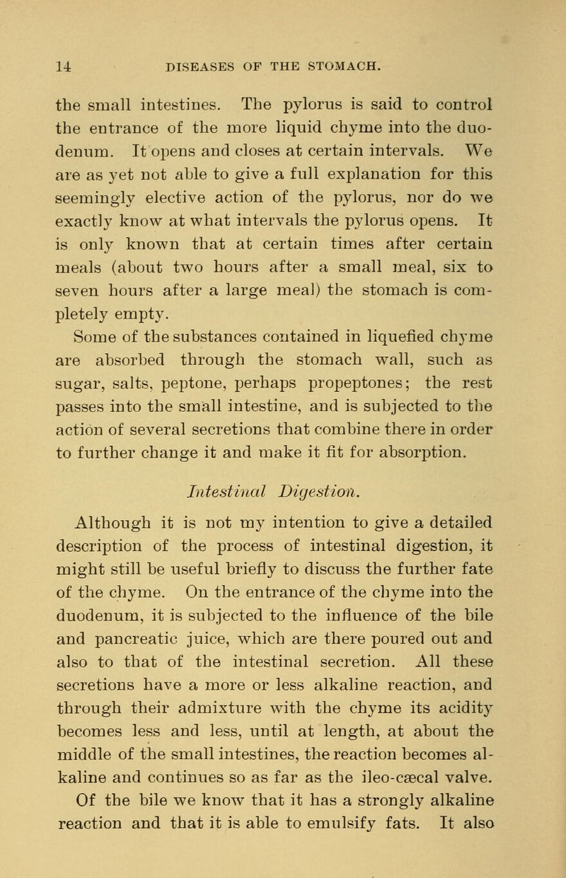 the small intestines. The pylorus is said to control the entrance of the more liquid chyme into the duo- denum. It opens and closes at certain intervals. We are as yet not able to give a full explanation for this seemingly elective action of the pylorus, nor do we exactly know at what intervals the pylorus opens. It is only known that at certain times after certain meals (about two hours after a small meal, six to seven hours after a large meal) the stomach is com- pletely empty. Some of the substances contained in liquefied chyme are absorbed through the stomach wall, such as sugar, salts, peptone, perhaps propeptones; the rest passes into the small intestine, and is subjected to the action of several secretions that combine there in order to further change it and make it fit for absorption. Intestinal Digestion. Although it is not my intention to give a detailed description of the process of intestinal digestion, it might still be useful briefly to discuss the further fate of the chyme. On the entrance of the chyme into the duodenum, it is subjected to the influence of the bile and pancreatic juice, which are there poured out and also to that of the intestinal secretion. All these secretions have a more or less alkaline reaction, and through their admixture with the chyme its acidity becomes less and less, until at length, at about the middle of the small intestines, the reaction becomes al- kaline and continues so as far as the ileo-csecal valve. Of the bile we know that it has a strongly alkaline reaction and that it is able to emulsify fats. It also