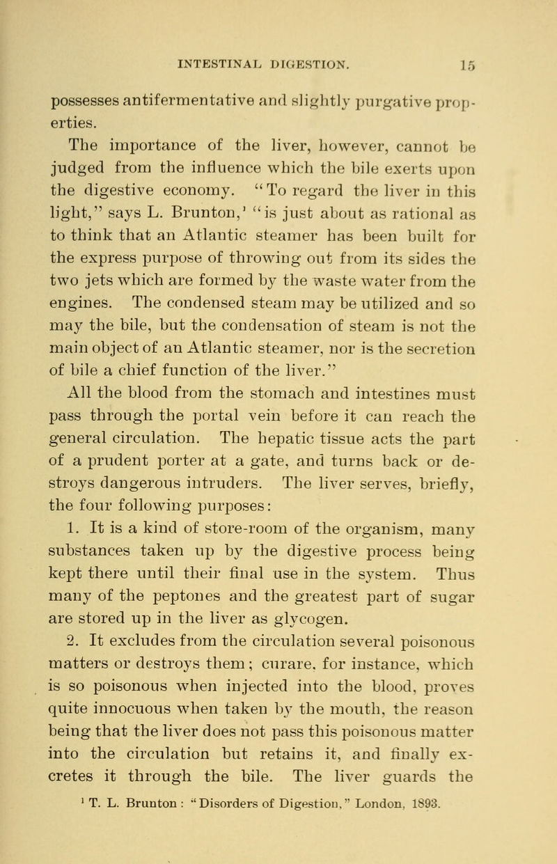 possesses antifermentative and slightly purgative prop- erties. The importance of the liver, however, cannot be judged from the influence which the bile exerts upon the digestive economy. To regard the liver in this light, says L. Brunton,1 is just about as rational as to think that an Atlantic steamer has been built for the express purpose of throwing out from its sides the two jets which are formed by the waste water from the engines. The condensed steam may be utilized and so may the bile, but the condensation of steam is not the main object of an Atlantic steamer, nor is the secretion of bile a chief function of the liver. All the blood from the stomach and intestines must pass through the portal vein before it can reach the general circulation. The hepatic tissue acts the part of a prudent porter at a gate, and turns back or de- stroys dangerous intruders. The liver serves, briefly, the four following purposes: 1. It is a kind of store-room of the organism, many substances taken up by the digestive process being kept there until their final use in the system. Thus many of the peptones and the greatest part of sugar are stored up in the liver as glycogen. 2. It excludes from the circulation several poisonous matters or destroys them; curare, for instance, which is so poisonous when injected into the blood, proves quite innocuous when taken by the mouth, the reason being that the liver does not pass this poisonous matter into the circulation but retains it, and finally ex- cretes it through the bile. The liver guards the 1 T. L. Brunton : Disorders of Digestion, London, 1893.