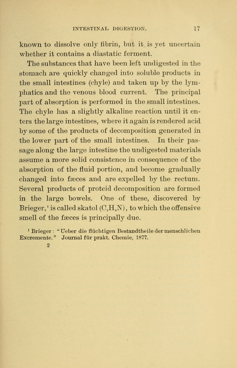 known to dissolve only fibrin, but it is yet uncertain whether it contains a diastatic ferment. The substances that have been left undigested in the stomach are quickly changed into soluble products in the small intestines (chyle) and taken up by the lym- phatics and the venous blood current. The principal part of absorption is performed in the small intestines. The chyle has a slightly alkaline reaction until it en- ters the large intestines, where it again is rendered acid by some of the products of decomposition generated in the lower part of the small intestines. In their pas- sage along the large intestine the undigested materials assume a more solid consistence in consequence of the absorption of the fluid portion, and become gradually changed into faeces and are expelled by the rectum. Several products of proteid decomposition are formed in the large bowels. One of these, discovered by Brieger,1 is called skatol (C9H9N), to which the offensive smell of the faeces is principally due. 1 Brieger : Ueber die fluclitigen Bestandtheiledermenschlichen Excremente. Journal fur prakt. Chemie, 1877.