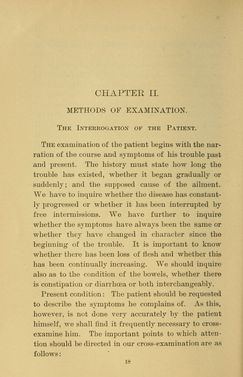 CHAPTER II. METHODS OF EXAMINATION. The Interrogation of the Patient. The examination of the patient begins with the nar- ration of the course and symptoms of his trouble past and present. The history must state how long the trouble has existed, whether it began gradually or suddenly; and the supposed cause of the ailment. We have to inquire whether the disease has constant- ly progressed or whether it has been interrupted by free intermissions. We have further to inquire whether the symptoms have always been the same or whether they have changed in character since the beginning of the trouble. It is important to know whether there has been loss of flesh and whether this has been continually increasing. We should inquire also as to the condition of the bowels, whether there is constipation or diarrhoea or both interchangeably. Present condition: The patient should be requested to describe the symptoms he complains of. As this, however, is not done very accurately by the patient himself, we shall find it frequently necessary to cross- examine him. The important points to which atten- tion should be directed in our cross-examination are as follows: