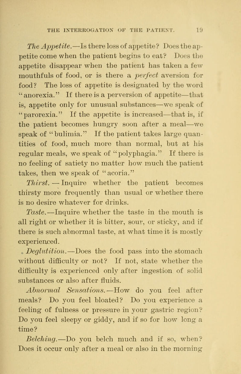 The Appetite.—Is there loss of appetite? Does the ap- petite come when the patient begins to eat? hoes the appetite disappear when the patient has taken a few mouthfuls of food, or is there a perfect aversion for food? The loss of appetite is designated by the word anorexia. If there is a perversion of appetite—that is, appetite only for unusual substances—we speak of parorexia. If the appetite is increased—that is, if the patient becomes hungry soon after a meal—we speak of bulimia. If the patient takes large quan- tities of food, much more than normal, but at his regular meals, we speak of polyphagia. If there is no feeling of satiety no matter how much the patient takes, then we speak of acoria. Thirst. — Inquire whether the patient becomes thirsty more frequently than usual or whether there is no desire whatever for drinks. Taste.—Inquire whether the taste in the mouth is all right or whether it is bitter, sour, or sticky, and if there is such abnormal taste, at what time it is mostly experienced. * Deglutition.—Does the food pass into the stomach without difficulty or not? If not, state whether the difficulty is experienced only after ingestion of solid substances or also after fluids. Abnormal Sensations.—How do you feel after meals? Do you feel bloated? Do you experience a feeling of fulness or pressure in your gastric region? Do you feel sleepy or giddy, and if so for how long a time? Belching.—Do you belch much and if so, when? Does it occur only after a meal or also in the morning