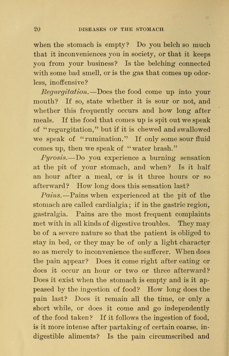 when the stomach is empty? Do you belch so much that it inconveniences you in society, or that it keeps you from your business? Is the belching connected with some bad smell, or is the gas that comes up odor- less, inoffensive? Regurgitation.—Does the food come up into your mouth? If so, state whether it is sour or not, and whether this frequently occurs and how long after meals. If the food that comes up is spit out we speak of regurgitation, but if it is chewed and swallowed we speak of rumination. If only some sour fluid comes up, then we speak of water brash. Pyrosis.—Do you experience a burning sensation at the pit of your stomach, and when? Is it half an hour after a meal, or is it three hours or so afterward? How long does this sensation last? Pains.—Pains when experienced at the pit of the stomach are called cardialgia; if in the gastric region, gastralgia. Pains are the most frequent complaints met with in all kinds of digestive troubles. They may be of a severe nature so that the patient is obliged to stay in bed, or they may be of only a light character so as merely to inconvenience the sufferer. When does the pain appear? Does it come right after eating or does it occur an hour or two or three afterward? Does it exist when the stomach is empty and is it ap- peased by the ingestion of food? How long does the pain last? Does it remain all the time, or only a short while, or does it come and go independently of the food taken? If it follows the ingestion of food, is it more intense after partaking of certain coarse, in- digestible aliments? Is the pain circumscribed and