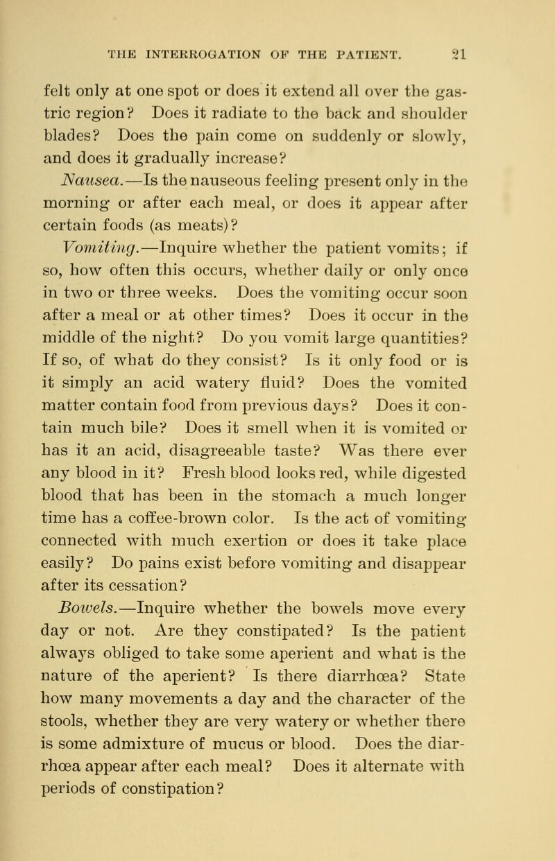 felt only at one spot or does it extend all over the gas- tric region? Does it radiate to the back and shoulder blades? Does the pain come on suddenly or slowly, and does it gradually increase? Nausea.—Is the nauseous feeling present only in the morning or after each meal, or does it appear after certain foods (as meats)? Vomiting.—Inquire whether the patient vomits; if so, how often this occurs, whether daily or only once in two or three weeks. Does the vomiting occur soon after a meal or at other times? Does it occur in the middle of the night? Do you vomit large quantities? If so, of what do they consist? Is it only food or is it simply an acid watery fluid? Does the vomited matter contain food from previous days? Does it con- tain much bile? Does it smell when it is vomited or has it an acid, disagreeable taste? Was there ever any blood in it? Fresh blood looks red, while digested blood that has been in the stomach a much longer time has a coffee-brown color. Is the act of vomiting- connected with much exertion or does it take place easily? Do pains exist before vomiting and disappear after its cessation? Bowels.—Inquire whether the bowels move every day or not. Are they constipated? Is the patient always obliged to take some aperient and what is the nature of the aperient? Is there diarrhoea? State how many movements a day and the character of the stools, whether they are very watery or whether there is some admixture of mucus or blood. Does the diar- rhoea appear after each meal? Does it alternate with periods of constipation?