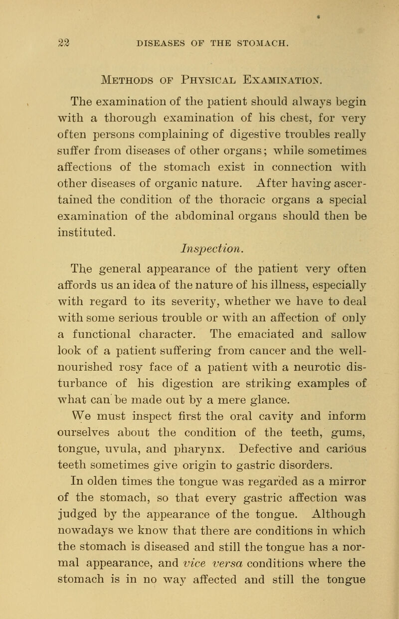 Methods of Physical Examination. The examination of the patient should always begin with a thorough examination of his chest, for very often persons complaining of digestive troubles really suffer from diseases of other organs; while sometimes affections of the stomach exist in connection with other diseases of organic nature. After having ascer- tained the condition of the thoracic organs a special examination of the abdominal organs should then be instituted. Inspection. The general appearance of the patient very often affords us an idea of the nature of his illness, especially with regard to its severity, whether we have to deal with some serious trouble or with an affection of only a functional character. The emaciated and sallow look of a patient suffering from cancer and the well- nourished rosy face of a patient with a neurotic dis- turbance of his digestion are striking examples of what can be made out by a mere glance. We must inspect first the oral cavity and inform ourselves about the condition of the teeth, gums, tongue, uvula, and pharynx. Defective and carious teeth sometimes give origin to gastric disorders. In olden times the tongue was regarded as a mirror of the stomach, so that every gastric affection was judged by the appearance of the tongue. Although nowadays we know that there are conditions in which the stomach is diseased and still the tongue has a nor- mal appearance, and vice versa conditions where the stomach is in no way affected and still the tongue