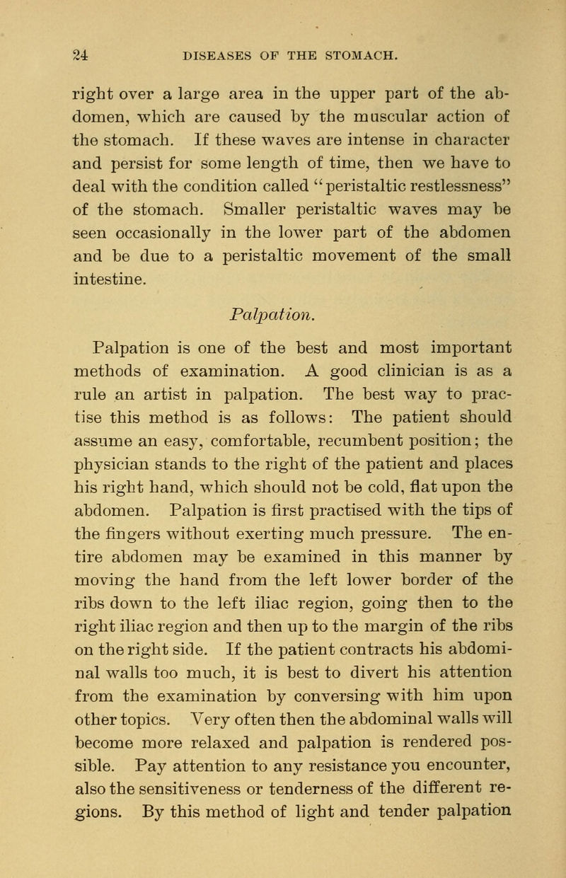 right over a large area in the upper part of the ab- domen, which are caused by the muscular action of the stomach. If these waves are intense in character and persist for some length of time, then we have to deal with the condition called peristaltic restlessness of the stomach. Smaller peristaltic waves may be seen occasionally in the lower part of the abdomen and be due to a peristaltic movement of the small intestine. Palpation. Palpation is one of the best and most important methods of examination. A good clinician is as a rule an artist in palpation. The best way to prac- tise this method is as follows: The patient should assume an easy, comfortable, recumbent position; the physician stands to the right of the patient and places his right hand, which should not be cold, flat upon the abdomen. Palpation is first practised with the tips of the fingers without exerting much pressure. The en- tire abdomen may be examined in this manner by moviug the hand from the left lower border of the ribs down to the left iliac region, going then to the right iliac region and then up to the margin of the ribs on the right side. If the patient contracts his abdomi- nal walls too much, it is best to divert his attention from the examination by conversing with him upon other topics. Very often then the abdominal walls will become more relaxed and palpation is rendered pos- sible. Pay attention to any resistance you encounter, also the sensitiveness or tenderness of the different re- gions. By this method of light and tender palpation