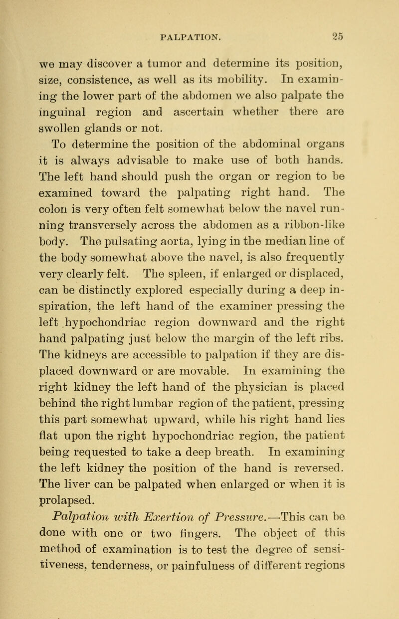 we may discover a tumor and determine its position, size, consistence, as well as its mobility. In examin- ing the lower part of the abdomen we also palpate the inguinal region and ascertain whether there are swollen glands or not. To determine the position of the abdominal organs it is always advisable to make use of both hands. The left hand should push the organ or region to be examined toward the palpating right hand. The colon is very often felt somewhat below the navel run- ning transversely across the abdomen as a ribbon-like body. The pulsating aorta, lying in the median line of the body somewhat above the navel, is also frequently very clearly felt. The spleen, if enlarged or displaced, can be distinctly explored especially during a deep in- spiration, the left hand of the examiner pressing the left hypochondriac region downward and the right hand palpating just below the margin of the left ribs. The kidneys are accessible to palpation if they are dis- placed downward or are movable. In examining the right kidney the left hand of the physician is placed behind the right lumbar region of the patient, pressing this part somewhat upward, while his right hand lies flat upon the right hypochondriac region, the patient being requested to take a deep breath. In examining the left kidney the position of the hand is reversed. The liver can be palpated when enlarged or when it is prolapsed. Palpation with Exertion of Pressure.—This can be done with one or two fingers. The object of this method of examination is to test the degree of sensi- tiveness, tenderness, or painfulness of different regions