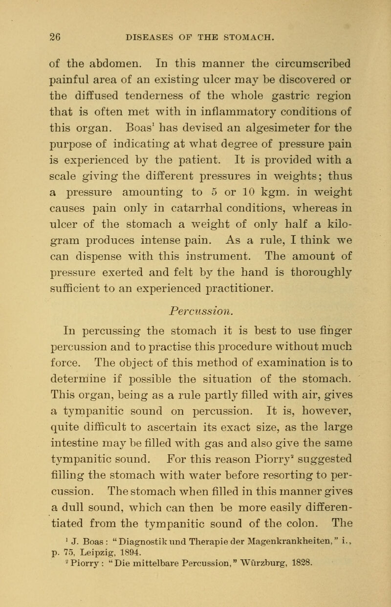 of the abdomen. In this manner the circumscribed painful area of an existing ulcer may be discovered or the diffused tenderness of the whole gastric region that is often met with in inflammatory conditions of this organ. Boas1 has devised an algesimeter for the purpose of indicating at what degree of pressure pain is experienced by the patient. It is provided with a scale giving the different pressures in weights; thus a pressure amounting to 5 or 10 kgm. in weight causes pain only in catarrhal conditions, whereas in ulcer of the stomach a weight of only half a kilo- gram produces intense pain. As a rule, I think we can dispense with this instrument. The amount of pressure exerted and felt by the hand is thoroughly sufficient to an experienced practitioner. Percussion. In percussing the stomach it is best to use finger percussion and to practise this procedure without much force. The object of this method of examination is to determine if possible the situation of the stomach. This organ, being as a rule partly filled with air, gives a tympanitic sound on percussion. It is, however, quite difficult to ascertain its exact size, as the large intestine may be filled with gas and also give the same tympanitic sound. For this reason Piorry2 suggested filling the stomach with water before resorting to per- cussion. The stomach when filled in this manner gives a dull sound, which can then be more easily differen- tiated from the tympanitic sound of the colon. The ] J. Boas:  Diagnostik und Therapie der Magenkrankheiten, i.> p. 75, Leipzig, 1894. 2Piorry : Die mittelbare Percussion, Wurzburg, 1828.