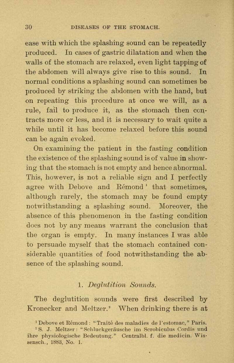 ease with which the splashing sound can be repeatedly produced. In cases of gastric dilatation and when the walls of the stomach are relaxed, even light tapping of the abdomen will always give rise to this sound. In normal conditions a splashing sound can sometimes be produced by striking the abdomen with the hand, but on repeating this procedure at once we will, as a rule, fail to produce it, as the stomach then con- tracts more or less, and it is necessary to wait quite a while until it has become relaxed before this sound can be again evoked. On examining the patient in the fasting condition the existence of the splashing sound is of value in show- ing that the stomach is not empty and hence abnormal. This, however, is not a reliable sign and I perfectly agree with Debove and Eemond * that sometimes, although rarely, the stomach may be found empty notwithstanding a splashing sound. Moreover, the absence of this phenomenon in the fasting condition does not by any means warrant the conclusion that the organ is empty. In many instances I was able to persuade myself that the stomach contained con- siderable quantities of food notwithstanding the ab- sence of the splashing sound. 1. Deglutition Sounds. The deglutition sounds were first described by Kronecker and Meltzer.2 When drinking there is at 1 Debove et Remond : Traite des maladies de l'estomac, Paris. - S. J. Meltzer: Schluckgerausche im Scrobiculus Cordis vmd ihre physiologische Bedeutung. Centralbl. f. die medicin. Wis- sensch., 1883, No. 1.