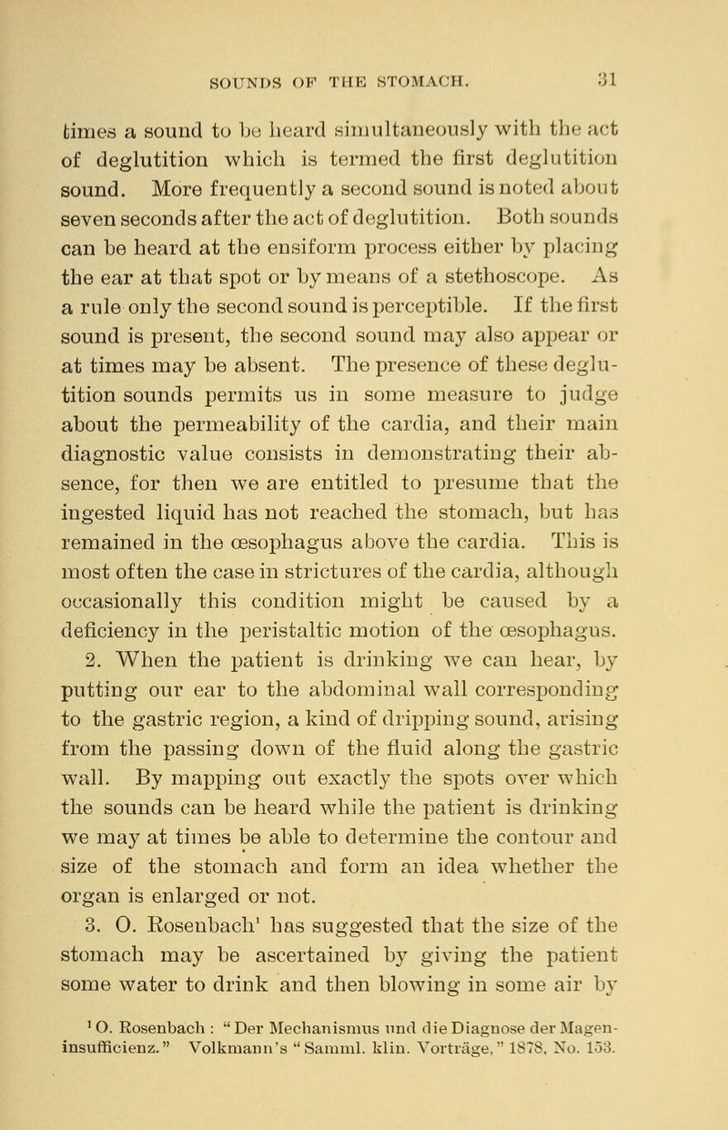 times a sound to be heard simultaneously with the act of deglutition which is termed the first deglutition sound. More frequently a second sound is noted about seven seconds after the act of deglutition. Both sounds can be heard at the ensiform process either by placing the ear at that spot or by means of a stethoscope. As a rule only the second sound is perceptible. If the first sound is present, the second sound may also appear or at times may be absent. The presence of these deglu- tition sounds permits us in some measure to judge about the permeability of the cardia, and their main diagnostic value consists in demonstrating their ab- sence, for then we are entitled to presume that the ingested liquid has not reached the stomach, but has remained in the oesophagus above the cardia. This is most often the case in strictures of the cardia, although occasionally this condition might be caused by a deficiency in the peristaltic motion of the oesophagus. 2. When the patient is drinking we can hear, by putting our ear to the abdominal wall corresponding to the gastric region, a kind of dripping sound, arising from the passing down of the fluid along the gastric wall. By mapping out exactly the spots over which the sounds can be heard while the patient is drinking we may at times be able to determine the contour and size of the stomach and form an idea whether the organ is enlarged or not. 3. 0. Eosenbach1 has suggested that the size of the stomach may be ascertained by giving the patient some water to drink and then blowing in some air by 10. Rosenbach : Dei* Mechanismns und die Diagnose derMagen- insufficienz. Volkmann's  Samml. klin. Vortrage, 1878, No. 153.