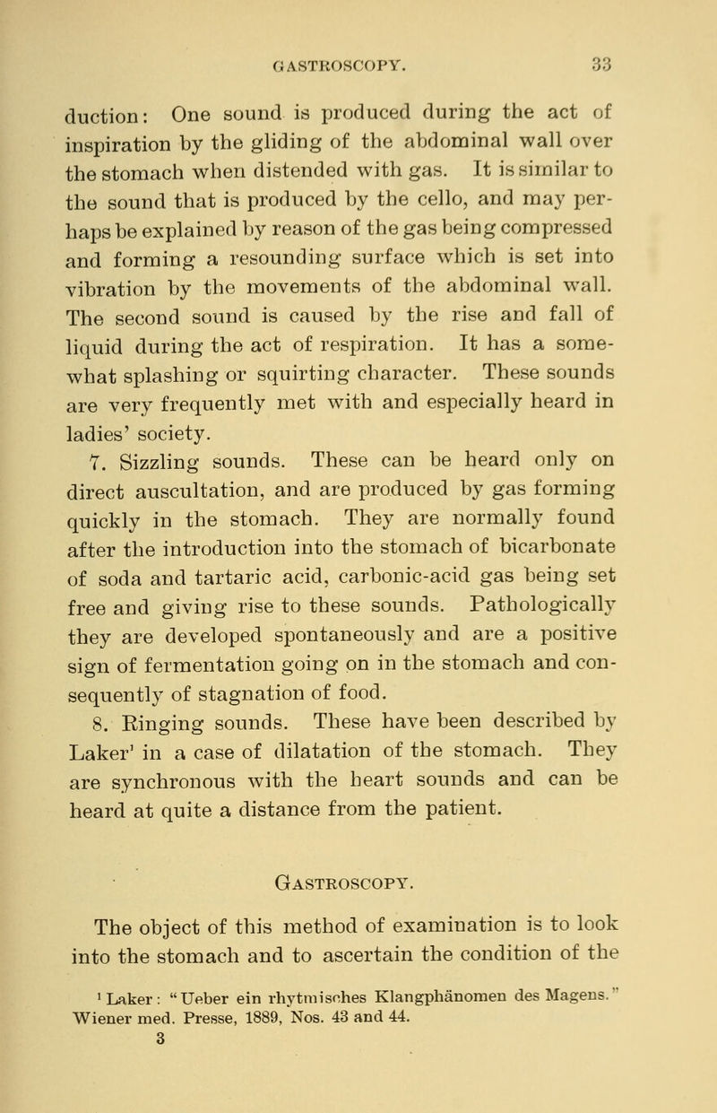 duction: One sound is produced during the act of inspiration by the gliding of the abdominal wall over the stomach when distended with gas. It is similar to the sound that is produced by the cello, and may per- haps be explained by reason of the gas being compressed and forming a resounding surface which is set into vibration by the movements of the abdominal wall. The second sound is caused by the rise and fall of liquid during the act of respiration. It has a some- what splashing or squirting character. These sounds are very frequently met with and especially heard in ladies' society. 7. Sizzling sounds. These can be heard only on direct auscultation, and are produced by gas forming quickly in the stomach. They are normally found after the introduction into the stomach of bicarbonate of soda and tartaric acid, carbonic-acid gas being set free and giving rise to these sounds. Pathologically they are developed spontaneously and are a positive sign of fermentation going on in the stomach and con- sequently of stagnation of food. 8. Einging sounds. These have been described by Laker' in a case of dilatation of the stomach. They are synchronous with the heart sounds and can be heard at quite a distance from the patient. Gastroscopy. The object of this method of examination is to look into the stomach and to ascertain the condition of the 1 Laker: Ueber ein rhytmisehes Klangphanomen desMagens. Wiener med. Presse, 1889, Nos. 43 and 44. 3