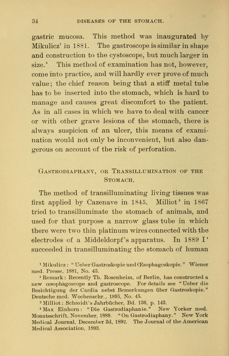 gastric mucosa. This method was inaugurated by Mikulicz1 in 1881. The gastroscope is similar in shape and construction to the cystoscope, but much larger in size.2 This method of examination has not, however, come into practice, and will hardly ever prove of much value; the chief reason being that a stiff metal tube has to be inserted into the stomach, which is hard to manage and causes great discomfort to the patient. As in all cases in which we have to deal with cancer or with other grave lesions of the stomach, there is always suspicion of an ulcer, this means of exami- nation would not only be inconvenient, but also dan- gerous on account of the risk of perforation. Gastrodiaphany, or Transillumination of the Stomach. The method of transilluminating living tissues was first applied by Cazenave in 1845. Milliot3 in 1867 tried to transilluminate the stomach of animals, and used for that purpose a narrow glass tube in which there were two thin platinum wires connected with the electrodes of a Middeldorpf's apparatus. In 1889 I4 succeeded in transilluminating the stomach of human 1 Mikulicz :  Ueber Gastroskopie und QEsophagoskopie. Wiener med. Presse, 1881, No. 45. 2 Remark : Recently Th. Rosenheim, of Berlin, has constructed a new oesophagoscope and gastroscope. For details see Ueber die Besichtigung der Cardia nebst Bemerkungen iiber Gastroskopie. Deutsche med. Wochenschr., 1895, No. 45. 3 Milliot: Schmidt's Jahrbucher, Bd. 136, p. 143. 4Max Einhorn : Die Gastrodiaphanie. New Yorker med. Monatsschrift, November, 1889.  On Gastrodiaphany. New York Medical Journal, December 3d, 1892. The Journal of the American Medical Association, 1893.