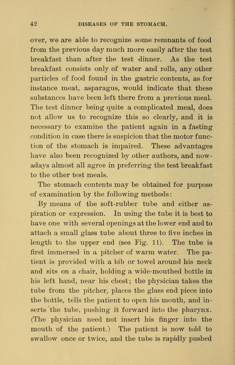 over, we are able to recognize some remnants of food from the previous day much more easily after the test breakfast than after the test dinner. As the test breakfast consists only of water and rolls, any other particles of food found in the gastric contents, as for instance meat, asparagus, would indicate that these substances have been left there from a previous meal. The test dinner being quite a complicated meal, does not allow us to recognize this so clearly, and it is necessary to examine the patient again in a fasting condition in case there is suspicion that the motor func- tion of the stomach is impaired. These advantages have also been recognized by other authors, and now- adays almost all agree in preferring the test breakfast to the other test meals. The stomach contents may be obtained for purpose of examination by the following methods: By means of the soft-rubber tube and either as- piration or expression. In using the tube it is best to have one with several openings at the lower end and to attach a small glass tube about three to five inches in length to the upper end (see Fig. 11). The tube is first immersed in a pitcher of warm water. The pa- tient is provided with a bib or towel around his neck and sits on a chair, holding a wide-mouthed bottle in his left hand, near his chest; the physician takes the tube from the pitcher, places the glass end piece into the bottle, tells the patient to open his mouth, and in- serts the tube, pushing it forward into the pharynx. (The physician need not insert his finger into the mouth of the patient.) The patient is now told to swallow once or twice, and the tube is rapidly pushed