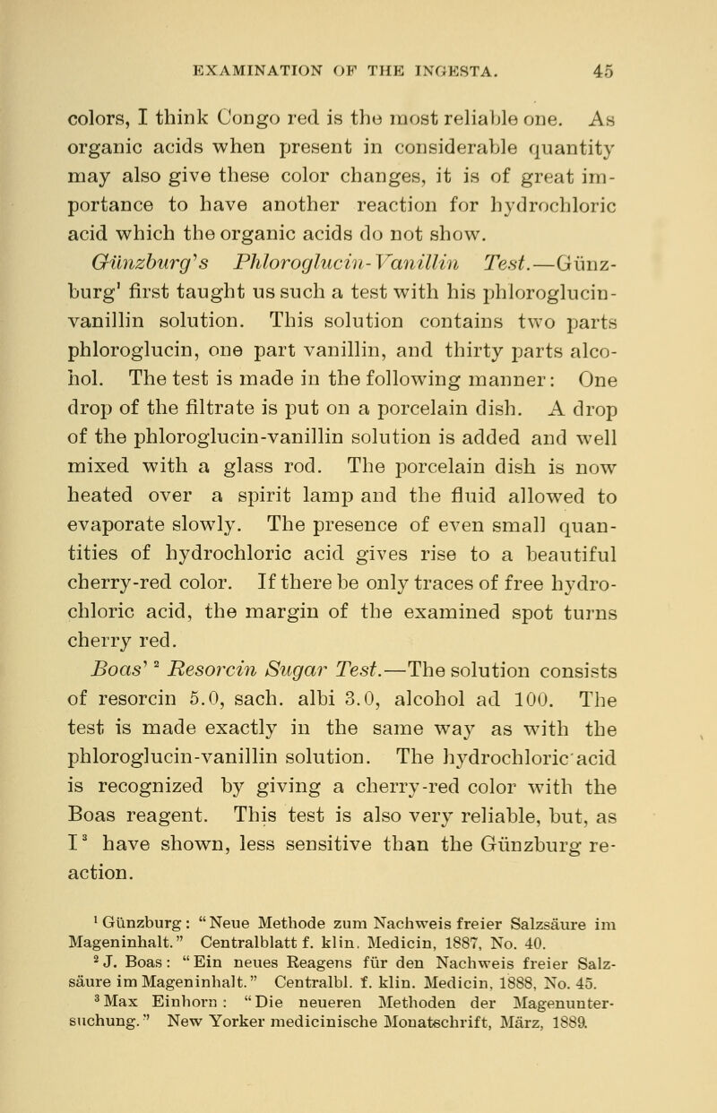 colors, I think Congo red is the most reliable one. As organic acids when present in considerable quantity may also give these color changes, it is of great im- portance to have another reaction for hydrochloric acid which the organic acids do not show. Gimzburg's Phloroglucin-Vanillin Test.—Gimz- burg1 first taught us such a test with his phloroglucin- vanillin solution. This solution contains two parts phloroglucin, one part vanillin, and thirty parts alco- hol. The test is made in the following manner: One drop of the filtrate is put on a porcelain dish. A drop of the phloroglucin-vanillin solution is added and well mixed with a glass rod. The porcelain dish is now heated over a spirit lamp and the fluid allowed to evaporate slowly. The presence of even small quan- tities of hydrochloric acid gives rise to a beautiful cherry-red color. If there be only traces of free hydro- chloric acid, the margin of the examined spot turns cherry red. Boas'2 Besorcin Sugar Test.—The solution consists of resorcin 5.0, sach. albi 3.0, alcohol ad 100. The test is made exactly in the same way as with the phloroglucin-vanillin solution. The hydrochloric acid is recognized by giving a cherry-red color with the Boas reagent. This test is also very reliable, but, as I3 have shown, less sensitive than the Giinzburg re- action. ^iinzburg: Neue Methode zum Nachweis freier Salzsaure im Mageninhalt. Centralblatt f. klin. Medicin, 1887, No. 40. 2 J. Boas :  Ein neues Reagens fur den Nachweis freier Salz- saure im Mageninhalt. Centralbl. f. klin. Medicin, 1888, No. 45. 3Max Einhorn : Die neueren Methoden der Magenunter- suchung. New Yorker medicinische Monatechrift, Marz, 1889.