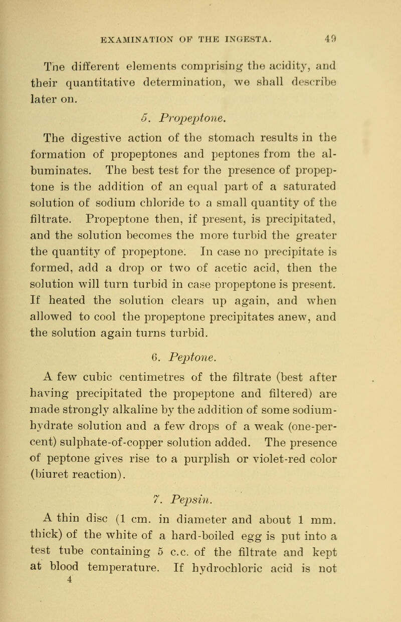 The different elements comprising the acidity, and their quantitative determination, we shall describe later on. 5. Propeptone. The digestive action of the stomach results in the formation of propeptones and peptones from the al- buminates. The best test for the presence of propep- tone is the addition of an equal part of a saturated solution of sodium chloride to a small quantity of the nitrate. Propeptone then, if present, is precipitated, and the solution becomes the more turbid the greater the quantity of propeptone. In case no precipitate is formed, add a drop or two of acetic acid, then the solution will turn turbid in case propeptone is present. If heated the solution clears up again, and when allowed to cool the propeptone precipitates anew, and the solution again turns turbid. 6. Peptone. A few cubic centimetres of the filtrate (best after having precipitated the propeptone and filtered) are made strongly alkaline by the addition of some sodium- hydrate solution and a few drops of a weak (one-per- cent) sulphate-of-copper solution added. The presence of peptone gives rise to a purplish or violet-red color (biuret reaction). 7. Pepsin. A thin disc (1 cm. in diameter and about 1 mm. thick) of the white of a hard-boiled egg is put into a test tube containing 5 c.c. of the filtrate and kept at blood temperature. If hydrochloric acid is not