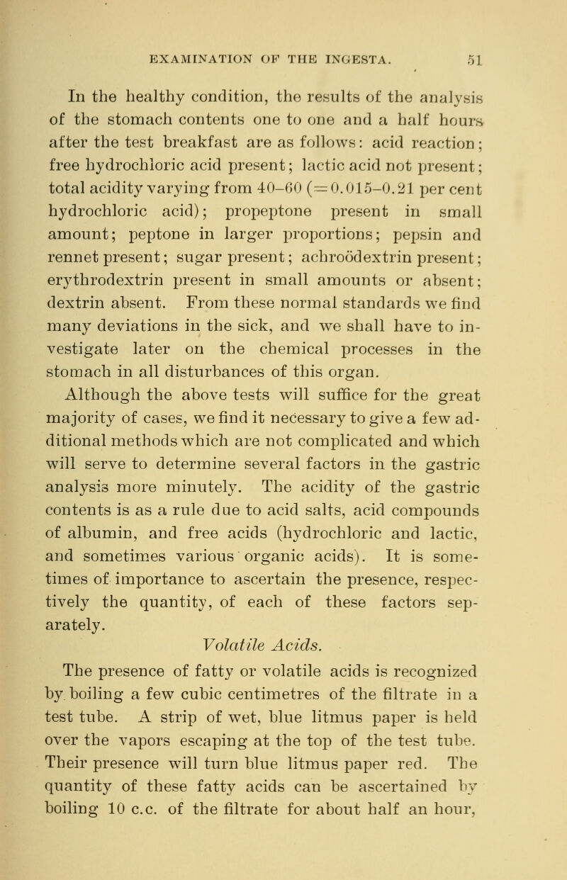 In the healthy condition, the results of the analysis of the stomach contents one to one and a half hours after the test breakfast are as follows: acid reaction; free hydrochloric acid present; lactic acid not present; total acidity varying from 40-60 (=0.015-0.21 percent hydrochloric acid); propeptone present in small amount; peptone in larger proportions; pepsin and rennet present; sugar present; achroodextrin present; erythrodextrin present in small amounts or absent; dextrin absent. From these normal standards we find many deviations in the sick, and we shall have to in- vestigate later on the chemical processes in the stomach in all disturbances of this organ. Although the above tests will suffice for the great majority of cases, we find it necessary to give a few ad- ditional methods which are not complicated and which will serve to determine several factors in the gastric analysis more minutely. The acidity of the gastric contents is as a rule due to acid salts, acid compounds of albumin, and free acids (hydrochloric and lactic, and sometimes various organic acids). It is some- times of importance to ascertain the presence, respec- tively the quantity, of each of these factors sep- arately. Volatile Acids. The presence of fatty or volatile acids is recognized by boiling a few cubic centimetres of the filtrate in a test tube. A strip of wet, blue litmus paper is held over the vapors escaping at the top of the test tube. Their presence will turn blue litmus paper red. The quantity of these fatty acids can be ascertained by boiling 10 c.c. of the filtrate for about half an hour,