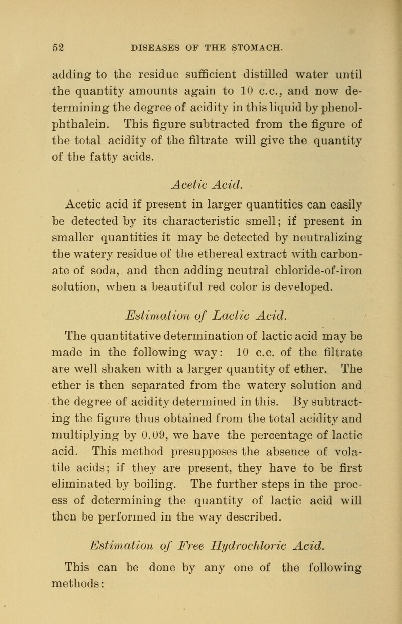 adding to the residue sufficient distilled water until the quantity amounts again to 10 c.c., and now de- termining the degree of acidity in this liquid by phenol- phthalein. This figure subtracted from the figure of the total acidity of the nitrate will give the quantity of the fatty acids. Acetic Acid. Acetic acid if present in larger quantities can easily be detected by its characteristic smell; if present in smaller quantities it may be detected by neutralizing the watery residue of the ethereal extract with carbon- ate of soda, and then adding neutral chloride-of-iron solution, when a beautiful red color is developed. Estimation of Lactic Acid. The quantitative determination of lactic acid may be made in the following way: 10 c.c. of the filtrate are well shaken with a larger quantity of ether. The ether is then separated from the watery solution and the degree of acidity determined in this. By subtract- ing the figure thus obtained from the total acidity and multiplying by 0.09, we have the percentage of lactic acid. This method presupposes the absence of vola- tile acids; if they are present, they have to be first eliminated by boiling. The further steps in the proc- ess of determining the quantity of lactic acid will then be performed in the way described. Estimation of Free Hydrochloric Acid. This can be done by any one of the following methods: