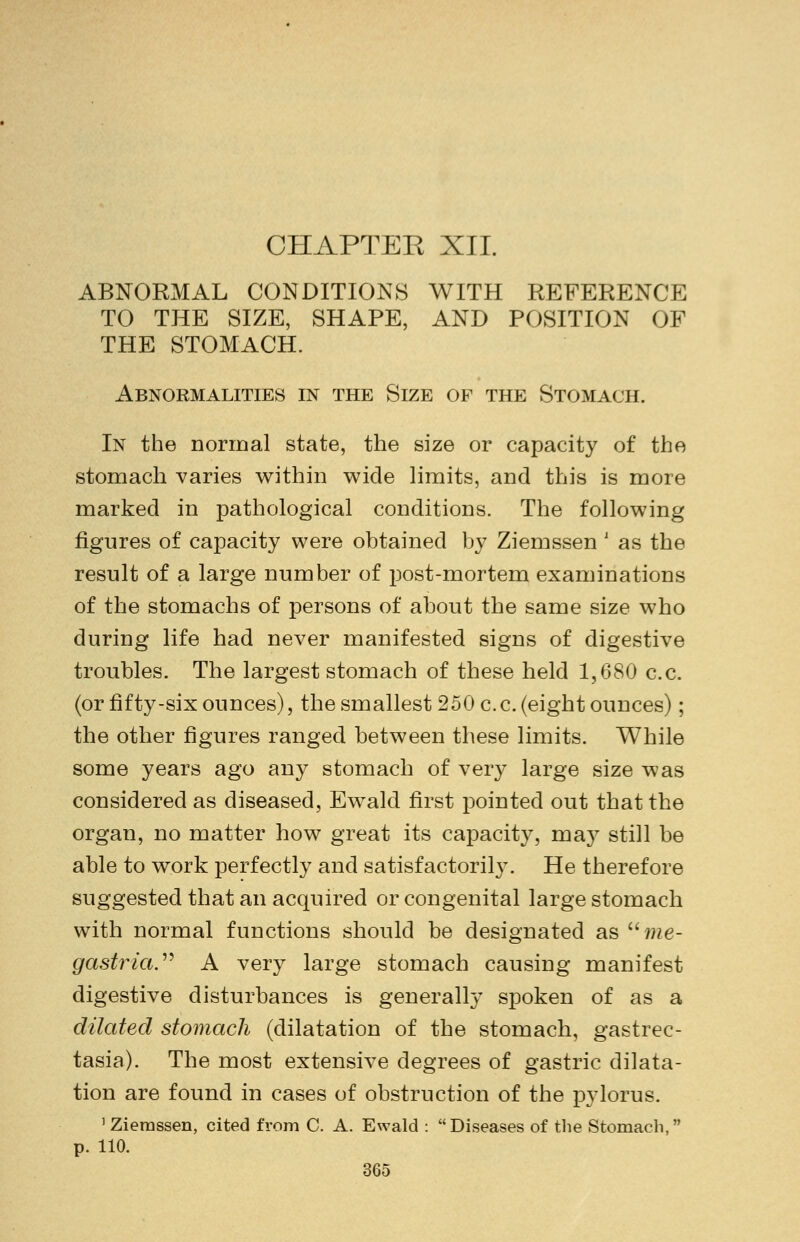 CHAPTER XII. ABNORMAL CONDITIONS WITH REFERENCE TO THE SIZE, SHAPE, AND POSITION OF THE STOMACH. Abnormalities in the Size of the Stomach. In the normal state, the size or capacity of the stomach varies within wide limits, and this is more marked in pathological conditions. The following figures of capacity were obtained by Ziemssen ' as the result of a large number of post-mortem examinations of the stomachs of persons of about the same size who during life had never manifested signs of digestive troubles. The largest stomach of these held 1,680 c.c. (or fifty-six ounces), the smallest 250 c. c. (eight ounces); the other figures ranged between these limits. While some years ago any stomach of very large size was considered as diseased, Ewald first pointed out that the organ, no matter how great its capacity, may still be able to work perfectly and satisfactorily. He therefore suggested that an acquired or congenital large stomach with normal functions should be designated as ume- gastria. A very large stomach causing manifest digestive disturbances is generally spoken of as a dilated stomach (dilatation of the stomach, gastrec- tasia). The most extensive degrees of gastric dilata- tion are found in cases of obstruction of the pylorus. 1 Ziemssen, cited from C. A. Ewald : Diseases of the Stomach,  p. 110.