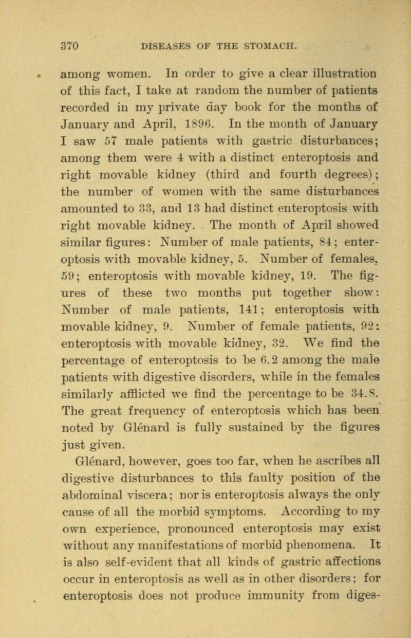 among -women. In order to give a clear illustration of this fact, I take at random the number of patients recorded in my private day book for the months of January and April, 1896. In the month of January I saw 57 male patients with gastric disturbances; among them were 4 with a distinct enteroptosis and right movable kidney (third and fourth degrees); the number of women with the same disturbances amounted to 33, and 13 had distinct enteroptosis with right movable kidney. The month of April showed similar figures: Number of male patients, 81; enter- optosis with movable kidney, 5. Number of females. 59; enteroptosis with movable kidney, 19. The fig- ures of these two months put together show: Number of male patients, 141; enteroptosis with movable kidney, 9. Number of female patients, 92: enteroptosis with movable kidney, 32. We find the percentage of enteroptosis to be 6.2 among the male patients with digestive disorders, while in the females similarly afflicted we find the percentage to be 34.8. The great frequency of enteroptosis which has been noted by Glenard is fully sustained by the figures just given. Glenard, however, goes too far, when he ascribes all digestive disturbances to this faulty position of the abdominal viscera; nor is enteroptosis always the only cause of all the morbid symptoms. According to my own experience, pronounced enteroptosis may exist without any manifestations of morbid phenomena. It is also self-evident that all kinds of gastric affections occur in enteroptosis as well as in other disorders; for enteroptosis does not produce immunity from diges-