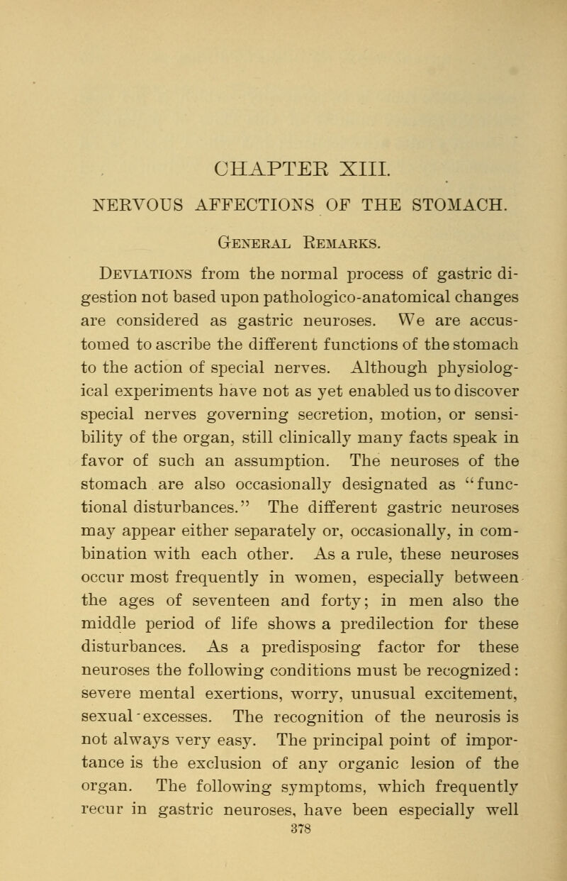 CHAPTER XIII. NERVOUS AFFECTIONS OF THE STOMACH. General Remarks. Deviations from the normal process of gastric di- gestion not based upon pathologico-anatomical changes are considered as gastric neuroses. We are accus- tomed to ascribe the different functions of the stomach to the action of special nerves. Although physiolog- ical experiments have not as yet enabled us to discover special nerves governing secretion, motion, or sensi- bility of the organ, still clinically many facts speak in favor of such an assumption. The neuroses of the stomach are also occasionally designated as func- tional disturbances. The different gastric neuroses may appear either separately or, occasionally, in com- bination with each other. As a rule, these neuroses occur most frequently in women, especially between the ages of seventeen and forty; in men also the middle period of life shows a predilection for these disturbances. As a predisposing factor for these neuroses the following conditions must be recognized: severe mental exertions, worry, unusual excitement, sexual excesses. The recognition of the neurosis is not always very easy. The principal point of impor- tance is the exclusion of any organic lesion of the organ. The following symptoms, which frequently recur in gastric neuroses, have been especially well